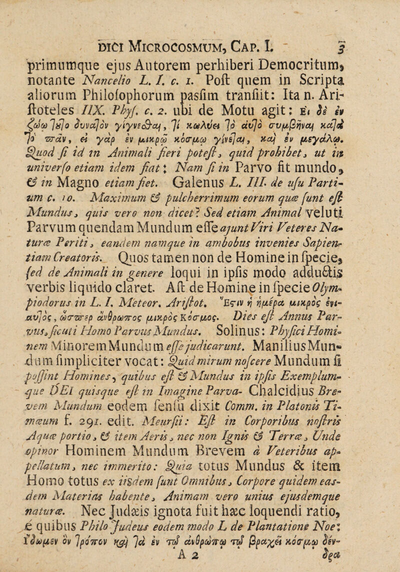 primumqiie ejus Antorem perhiberi Democritum» notante Nancelio L. I. c. 1. Poft quem in Scripta aliorum Philoiophorum pasiim tranfiit: Itan. Ari- ftoteles ΠΧ. Pbyf. c. 2. ubi de Motu agit; e< Si i» ζώφΊΰ] o Svvccjov yiyvtcS-cLj, fi KceAti« 70 dvjo GVftßwty κα]οί τσάν, ei yap εν μικρω κοσμώ yivsjay, Key iv psydh®. Quod fi id in Animali fieri potefi, quid prohibet , ut m univerfo etiam idem fiat\ Nam fi in ParYO fit milndo^ CS in Magno etiam fiet. Galenus L. III de uju larti- tim c. 10. Maximum & pulcherrimum eorum qum funt e fi Mundus, quis vero non diceV Sed etiam Animal veluti Parvum quendam Mundum t^QajuntViri Veteres Na* tura Periti, eandem namque in ambobus invenies Sapienr tiam Creatoris. Quos tamen non de Homine in fpecie$ fed de Animali in genere loqui in ipflS modo addu£Us verbis liquido claret. Aft de Homine in fpecie Olym* piodorus in L. L Meteor. Amfiot. υΚςιν v\ ημέρα μικρός m- xctηος, ωστέτερ άνθρωπος μικρός κόσμος. Dies efi Annus Par¬ vus, ficui i Homo Parvus Mundus. SolinilS: Phy fici Homi¬ nem MinoremMundiimefife judicarunt. ManiliusMun® -dum fimpiiciter vocat: Quid mirum nojcere Mundum ii pofiint Homines, quibus efi & Mundus in ipfis Exemplum- que DEl quisque efi m Imagine Parva- Chalcidius Bre¬ vem Mundum eodem fenili dixit Comm. in Platonis 27- mezum t. 291. edit. Meurfii: Efi in Corporibus nofirü Aquce portio, & item Aeris, nec non Ignis & Terree, Unde opinor Hominem Mundum Brevem d Veteribus ap« pellatum, nec immerito: Quia tOlUS Mundus & item Homo tOtllS ex iisdem funt Omnibus, Corpore quidem eas¬ dem Materias habente, Animam vero unius ejmdemque naturee. Nec Judaeis ignota fuit l\xc loquendi ratio* e quibus Philo Judeus eodem modo L de Plantatione Noei ϋωμεν ον Τρόπον 'Ja εν rd άνθρωπω Μ βραγβι κοσμώ ίίν- Α 2