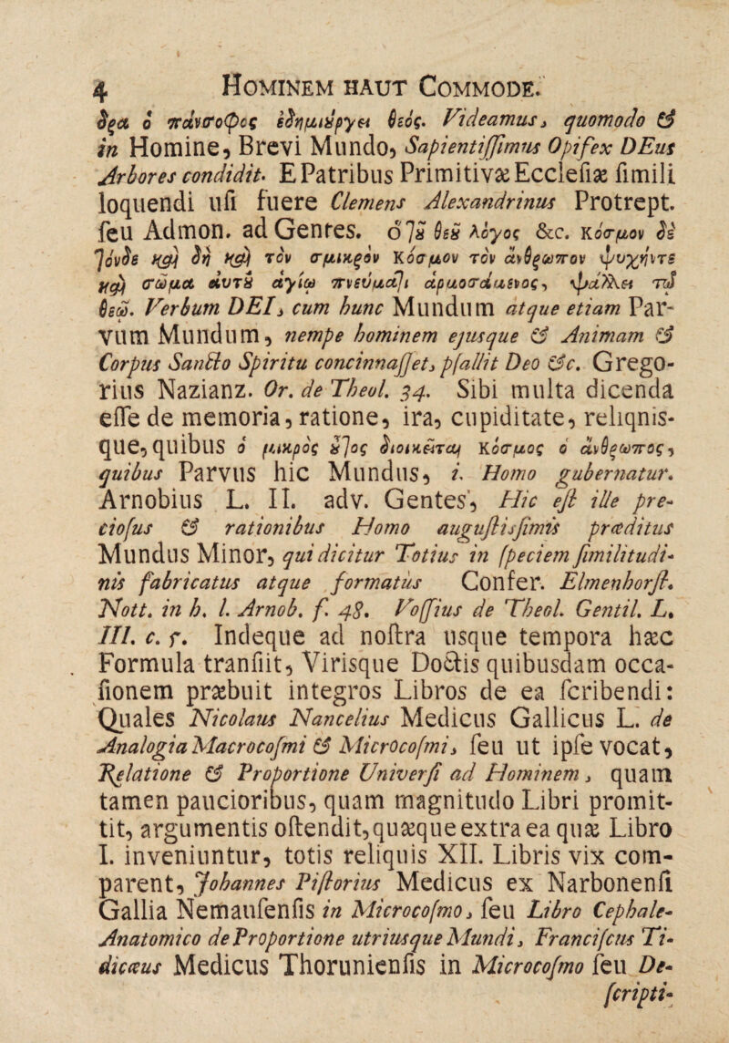 §ξΛ ο πάνσοφος eStifintpyet 6ιός. Videamus, quomodo (3 in Homine, Brevi Mundo, Sapientijfimns opifex DEus Arbores condidit- E Patribus Primitivae Ecclefiae fimili loquendi llfi fuere Clemens Alexandrinus Protrept. feu Admon. ad Genres, d 7a 6sö λογος &c. Kό<τμον Si JovSe Hg\ Sri itgj τον σμιχ-ξον Kοσμον τον ά\6ξ<ν7τον ψυχηντε Η#) σώμα Λυτί αγίω 7r\isvuctji άραοτΑαενος, ψα?λ& τiS 6εώ. Verbum DEV cum hunc Mlindlim atque etiam Par- vum Mundum, nempe hominem ejusque (3 Animam fj Corpus SanSlo Spiritu concinnajjetj pfallit Deo &c. GregO- rius Nazianz. Or.deTheol. 34. Sibi multa dicenda efle de memoria, ratione, ira, cupiditate, reliqnis- que, quibus i /uupof ί~\ος Sioikütui Kόοτμος ο ά^θξωπος, quibus ParviIS hic Mundus, i- Homo gubernatur. Arnobius L. II. adv. Gentes, Hic efi ille pre- ciofus & rationibus Homo auguflisfimis pr adi tus MundllS Minor, qui dicitur Totius in (peciem fimilitudi- nis fabricatus atque formatus Confer. Elmenhorfi. Nott. in h. I. Arnob. f. 48. Voffiius de Theol. Gentil. L. III. c. r. Indeque ad noftra usque tempora hac Formula tranfiit, Virisque Dotfis quibusdam occa- fionem praebuit integros Libros de ea fcribendi: Quales Nicolaus Nancelius Medicus Gallicus L. de AnalogiaMacrocofmi t£ MicrOcofmi, feil Ut iple VOCat, felatione (3 Proportione Univerfi ad Hominem, quam tamen paucioribus, quam magnitudo Libri promit¬ tit, argumentis offendit,quaequeextra ea quae Libro I. inveniuntur, totis reliquis XII. Libris vix com¬ parent, Johannes Pißorius Medicus ex Narbonenfi Gallia Nemaufenfis in Microcofmo, feu Libro Cephale- Anatomico deProportione utriusque Mundi, Francifcns Ti· dicatus Medicus Thorunienfis in Microcofmo feu De- (cripti-
