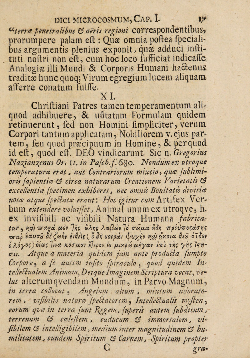 ^terree penetralibus & aeris regioni COrrespondentibus, prorumpere palam eft : Quse omnia poftea fpeciali- bus argumentis plenius exponit, quas adduci infti- . tuti noftri non eft, cum hoc loco fufficiat indicaffe Analogia illi Mundi & Corporis Humani hactenus traditas huncquoq; Virum egregium lucem aliquam afferre conatum fuifle. XI. Chriftiani Patres tamen temperamentum ali¬ quod adhibuere, & ufitatam Formulam quidem retinuerunt 9 fed non Homini fimpliciter, verum Corpori tantum applicatam. Nobiliorem v.ejus par¬ tem, feu quod praecipuum in Homine, & per quod id eft, quod eft. DEO vindicarunt. Sic n. Gregorius Nazjangenus Or. i/. in Pafcb.f 6go. Nondum ex utroque temperatura erat, aut Contrariorum mixtio > qwe /ublimi- eris fapientice & circa naturarum Creationem Varietatis & excellentice fpecimen exhiberet, nec omnis Bonitatis divitia nota atque JpeUatee erant: Hoc igitur cum Artifex Ver¬ bum extendere voluijjet* Animal unumex utroqve, h* ex inviiibili ac vifibili Natura Humana fabrica-- tur , ugji πταξοί μεν η/ης ύλης λαβών!ο σώμα ηόη πρόυποςάσης •srap saurx $ε ζωήν ενθίις^ ο ϋη νοεραν ψυχήν f(a/ ϋκονα 6sx olSsv c λόγος) οίως jtvet κόσμον ε]ερον εν μιχρω μεγαν επ) της γης αν. Atque a materia quidem jam ante produUa fumpto Corpore, a fe autem infito fpiraculo , quod quidem In* telletlualem Animam, Deique Imaginem Scriptura vocat, ve· lut alterumqvendam Mundum, in Parvo Magnum, in terra collocat, Angelum alium > mixtum adorato* rem , vifibihs natur % fp colator em , Intellectualis myfien , eorum qvee in terra funt T^egem* fuperis autem (ubdiium, terrenum (A ceeleftem, caducum & immortalem, vi- Jibilem Ci intelligibilem > medium inter magnitudinem ku~ militat em, eundem Spiritum ξ$ Carnem* Spiritum propter C gra*