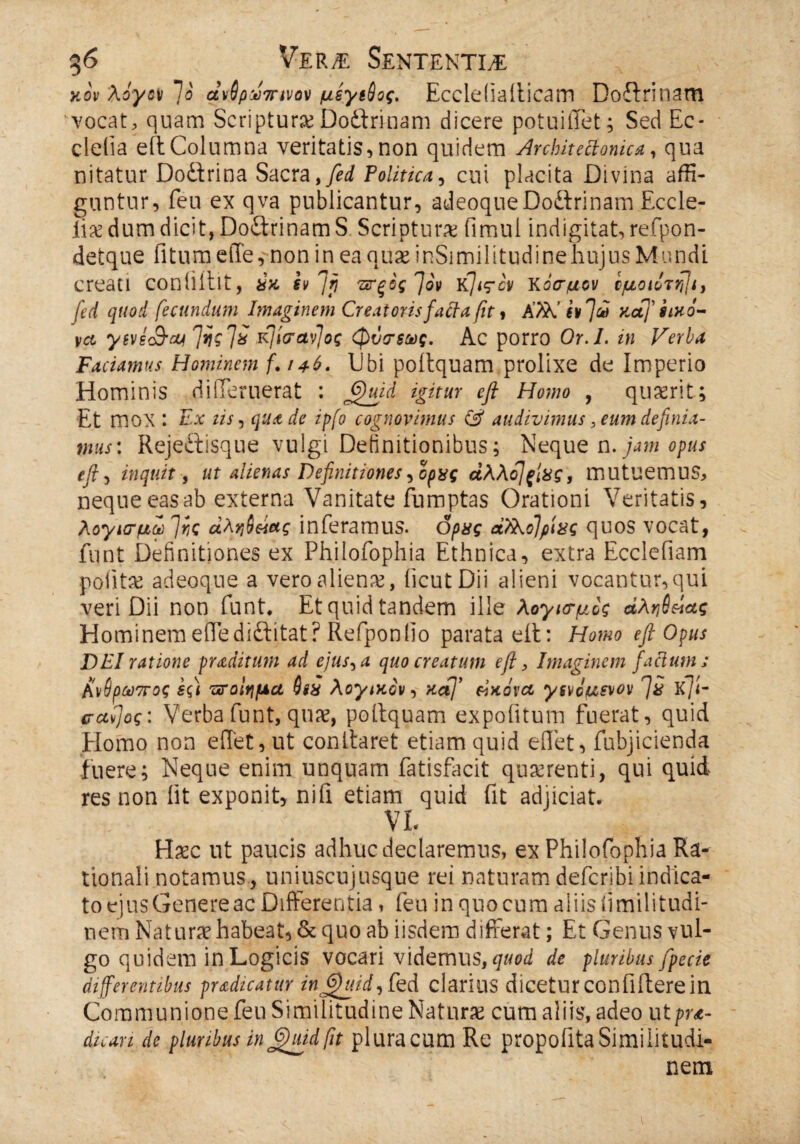 κον λόγοι 7ό αν6ρ&7ηνον μέγίύος, Eccleiiailicam Doflrinam vocat, quam Scriptura? Doflrinam dicere potuiilet; Sed Ec- cleiia eil Columna veritatis, non quidem Architectonica, qua nitatur Doflrina Sacra, fed Politica, cui placita Divina affi¬ guntur, feu ex qva publicantur, adeoque Doflrinam Eccle- liicdum dicit, Doflrinam S Scriptura fimul indigitat, refpon- detque fi tum eile, non in ea quae inSimilitudinehujus Mundi creati coniiillt, ύκ evjrj πξός fiov κ]ιςόν κόσμον ίμοιότ^ι, fed quod fecundum Imaginem Creatorisfaäa ßt, K7K ivftH Kaf itxo- vct yiveSry Jijg ?ί ήίσαν]ος φύσ$ως. Ac porro Or.I. in Verba Faciamus Hominem f. /46- Ubi poilquam prolixe de Imperio Hominis dideruerat : 6)uid igitur eft Homo , quierit; Et mox : Ex iis, qua de ipfo cognovimus & audivimus, eum definia¬ mus: Rejeftisque vulgi Definitionibus; Neque n. jam opus eft, inquit, ut alienas Definitiones,ορχς αλλό]ξίχς, mutuemus, nequeeasab externa Vanitate fumptas Orationi Veritatis, λογισμέ 7ic αληί&ας inferamus, δρας άλλοΐρίας quos vocat, funt Definitiones ex Philofophia Ethnica, extra Ecclefiam pofitae adeoque a vero alienae, iicut Dii alieni vocantur,qui veri Dii non funt. Et quid tandem ille λογισμός άληβάας Hominemeflediftitat? Refponfio parata eit: Homo eft Opus DEI ratione f radit um ad ejus, a quo creatum eft, Imaginem facium ; Aνΰρωπος εςί ποίημα Qsx λογικόν, xaj’ Εικόνα ysvdusvov 7# Κ/ί- ίταϋ]ος: Verba funt, quae, poilquam expolitum fuerat, quid Homo non eilet, ut conilaret etiam quid eilet, fubjicienda fuere; Neque enim unquam fatisfacit quaerenti, qui quid res non iit exponit, nifi etiam quid fit adjiciat. VL Haec ut paucis adhuc declaremus, ex Philofophia Ra¬ tionali notamus, uniuscujusque rei naturam defcribi indica¬ to ejus Genere ac Differentia, feu in quo cum aliis fimilitudi- nem Natura? habeat, & quo ab iisdem differat; Et Genus vul¬ go quidem in Logicis vocari videmus, quod de pluribus fpecie differentibus prodicatur injfhiid, fed clarius dicetur confiliere in Communione feu Similitudine Naturae cum aliis, adeo utpra- dicari de pluribus in Jfhiid fit pluracum Re propofitaSimilitudi¬ nem