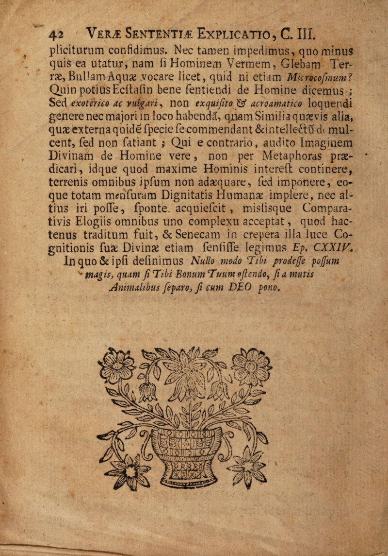 pliciturum confidimus. Nec tarnen impedimus, quominus quis ea utatur, nam ii Hominem Vermem, Glebam Ter- ' ne. Bullam Aquas .vocare licet, quid ni etiam Microcofinum? Quin potiusEcitafin bene fentiendi de Homine dicemus ; Sed exoterico ac vulgari, non exquifito & acroamatico loquendi genere nec majori in loco habenda, quam Similia quavis alia, quae externa quide fpecie fe commendant &intelle&u dt mul¬ cent, fed non fatiant ; Qui e contrario, audito Imaginem Divinam de Homine vere, non per Metaphoras prae¬ dicari, idque quod maxime Hominis in tereti continere, terrenis omnibus ipfum non adxquare, fed imponere, eo- que totam m en furam Dignitatis Humanae implere, nec al¬ tius iri pofle, fponte. acquiefcit , mislisque Compara¬ tivis Elogiis omnibus uno complexu acceptat, quod hac¬ tenus traditum fuit, & Senecam in crepera illa luce Co¬ gnitionis fux Divinre etiam fenfifie legimus Ep. CXX1V. Inquo&ipfi definimus Nullo modo Tihi prodeffe pojfum w magis, quam fi Tibi Bonum Tuum oftendo, fi a mutis Animalibus fieparo, fi cum DEO pono,