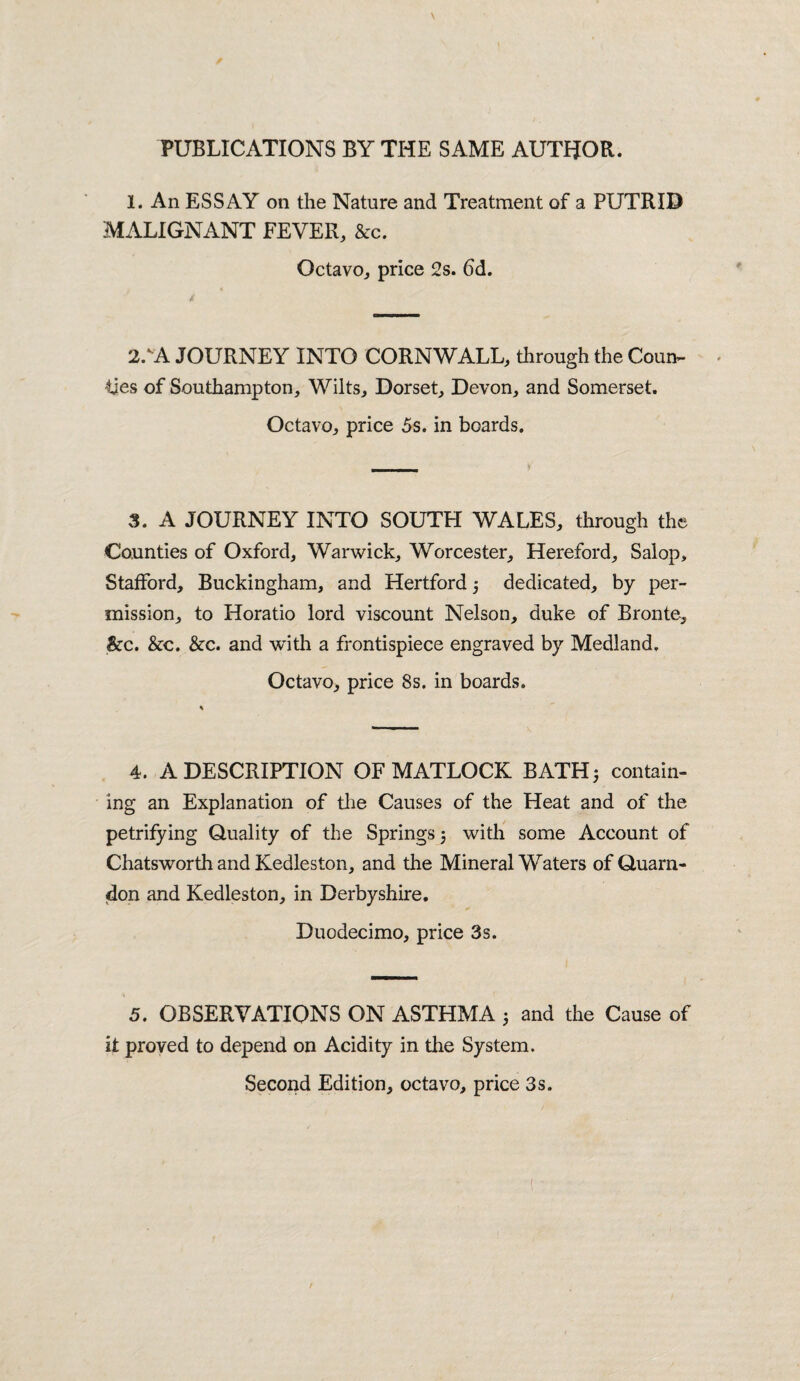 PUBLICATIONS BY THE SAME AUTHOR. 1. An ESSAY on the Nature and Treatment of a PUTRID MALIGNANT FEVER, &c. Octavo, price 2s. 6d. 2/A JOURNEY INTO CORNWALL, through the Coun¬ ties of Southampton, Wilts, Dorset, Devon, and Somerset. Octavo, price 5s. in boards. 3. A JOURNEY INTO SOUTH WALES, through the Counties of Oxford, Warwick, Worcester, Hereford, Salop, Stafford, Buckingham, and Hertford j dedicated, by per¬ mission, to Horatio lord viscount Nelson, duke of Bronte^ &c. &c. &c. and with a frontispiece engraved by Medland, Octavo, price 8s. in boards. 4. A DESCRIPTION OF MATLOCK BATH 5 contain¬ ing an Explanation of the Causes of the Heat and of the petrifying Quality of the Springs 5 with some Account of Chatsworth and Kedleston, and the Mineral Waters of Quarn- don and Kedleston, in Derbyshire. Duodecimo, price 3s. 5. OBSERVATIONS ON ASTHMA 5 and the Cause of it proved to depend on Acidity in the System. Second Edition, octavo, price 3s.