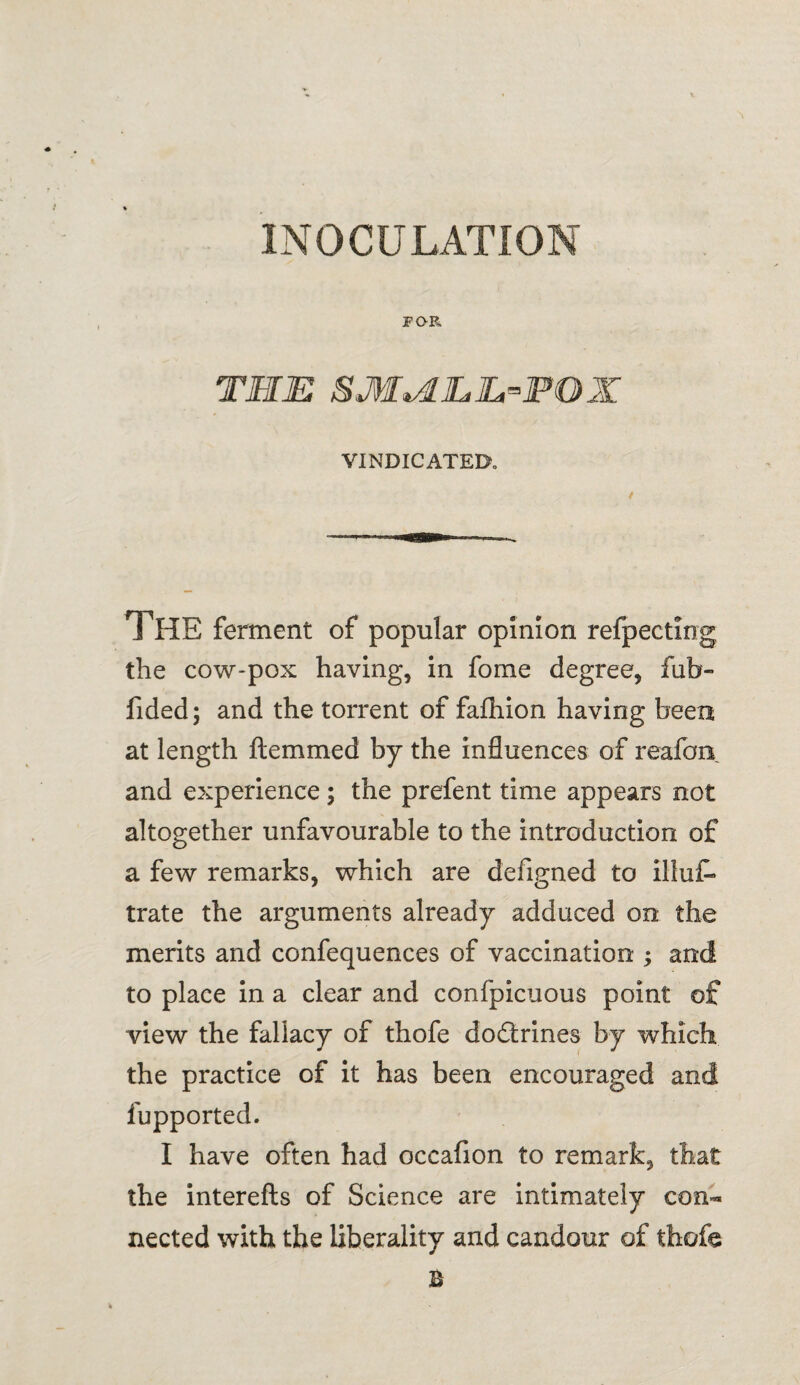 FOR THE SM^LEJL-POX VINDICATED THE ferment of popular opinion refpecting the cow-pox having, in fome degree, fab- fided; and the torrent of fafhion having been at length ftemmed by the influences of reafon and experience ; the prefent time appears not altogether unfavourable to the introduction of a few remarks, which are defigned to illufc> trate the arguments already adduced on the merits and confequences of vaccination ; and to place in a clear and confpicuous point of view the fallacy of thofe dodrines by which the practice of it has been encouraged and fupported. I have often had occafion to remark, that the interefts of Science are intimately con¬ nected with the liberality and candour of thofe