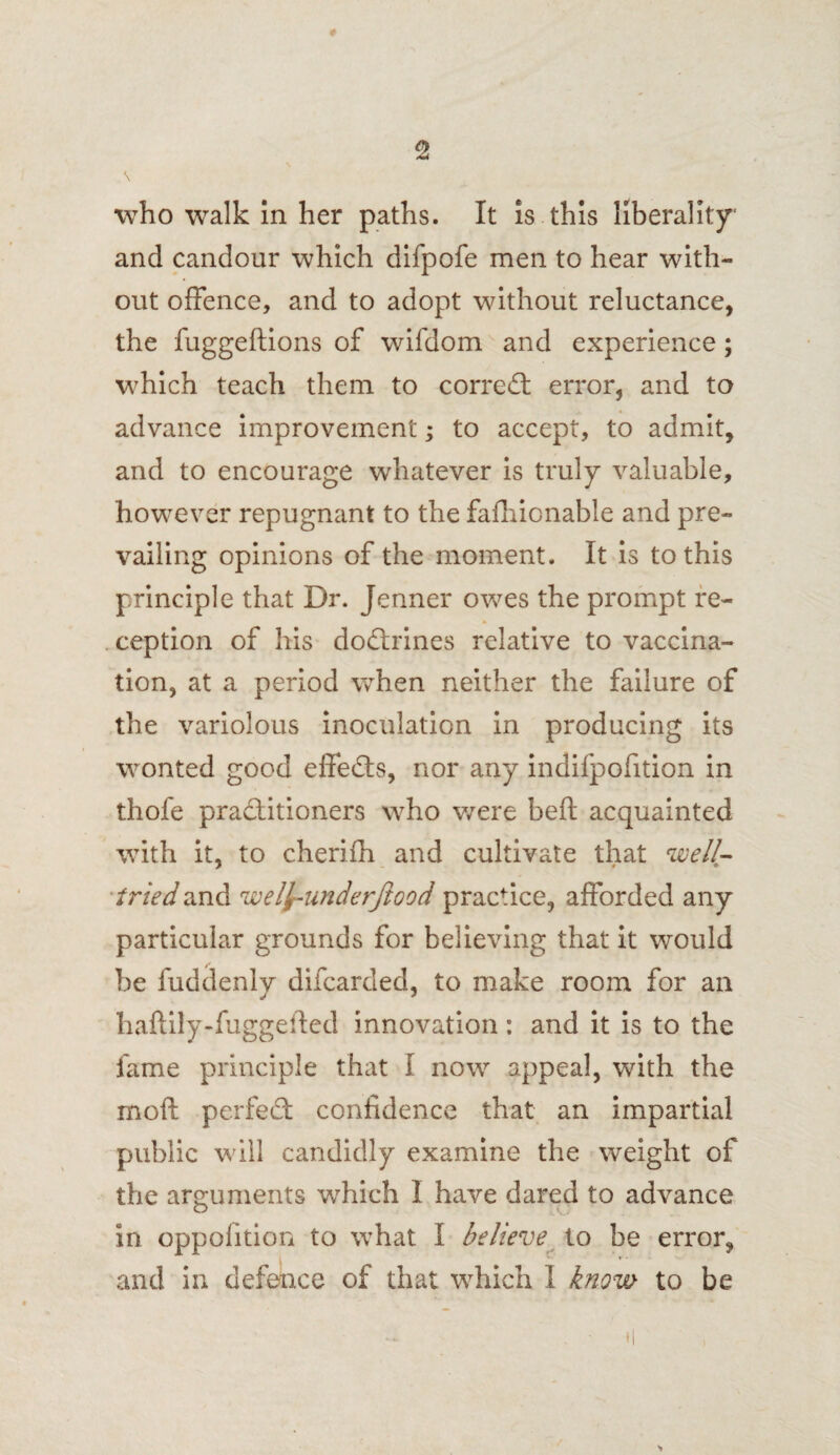 9 who walk In her paths. It is this liberality and candour which difpofe men to hear with¬ out offence, and to adopt without reluctance, the fuggeftions of wifdom and experience; which teach them to corred error, and to advance improvement; to accept, to admit, and to encourage whatever is truly valuable, however repugnant to the fafhicnable and pre¬ vailing opinions of the moment. It is to this principle that Dr. Jenner owes the prompt re¬ ception of his dodrines relative to vaccina¬ tion, at a period when neither the failure of the variolous inoculation in producing its wonted good effeds, nor any indifpofition in thofe praditioners who were bed: acquainted with it, to cherifh and cultivate that well- tried and wefy-underjlood practice, afforded any particular grounds for believing that it would be fuddenly difcarded, to make room for an haftily-fuggefted innovation: and it is to the fame principle that I now appeal, with the moil perfed confidence that an impartial public will candidly examine the weight of the arguments which I have dared to advance in oppofition to what I believe to be error, and in defence of that which I know- to be