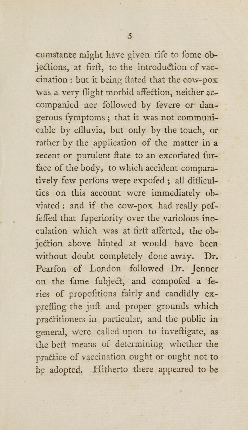 cumstance might have given rife to fome ob¬ jections, at firft, to the introduction of vac¬ cination : but it being ftated that the cow-pox was a very flight morbid affection, neither ac¬ companied nor followed by fevere or dan¬ gerous fymptoms ; that it was not communi¬ cable by effluvia, but only by the touch, or rather by the application of the matter in a recent or purulent ftate to an excoriated fur- face of the body, to which accident compara¬ tively few perfons were expofed ; all difficul¬ ties on this account were immediately ob¬ viated ; and if the cow-pox had really pof- fefled that fuperiority over the variolous ino¬ culation which was at firft aflerted, the ob¬ jection above hinted at would have been, without doubt completely done away. Dr. Pearfon of London followed Dr. Jenner on the fame fubjeCt, and compofed a fe- ries of propofitions fairly and candidly ex- preffing the juft and proper grounds which practitioners in particular, and the public in general, were called upon to inveftigate, as the beft means of determining whether the practice of vaccination ought or ought not to bp adopted. Hitherto there appeared to be