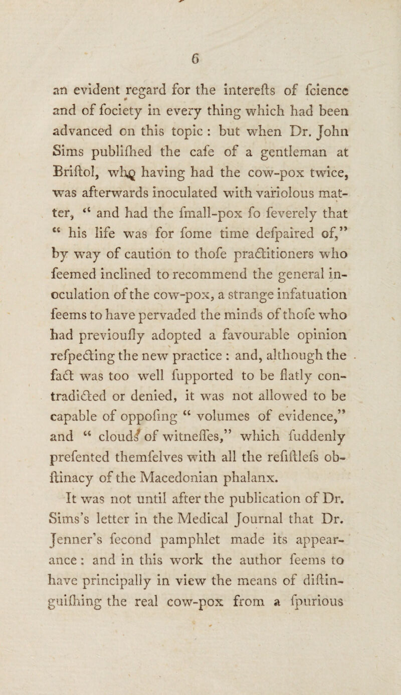 an evident regard for the interefts of fcience and of fociety in every thing which had been advanced on this topic : but when Dr. John Sims publifhed the cafe of a gentleman at Briftol, whg having had the cow-pox twice, was afterwards inoculated with variolous mat- * ter, <c and had the fmall-pox fo feverely that a his life was for fome time defpaired of,” by way of caution to thofe practitioners who feemed inclined to recommend the general in¬ oculation of the cow-pox, a strange infatuation feems to have pervaded the minds of thofe who had previoufly adopted a favourable opinion refpe&ing the new practice : and, although the faCt was too well fupported to be flatly con¬ tradicted or denied, it was not allowed to be capable of oppofing “ volumes of evidence,” and u cloud/ of witnefles,” which fuddenly prefented themfelves with all the refiftlefs ob- ftinacy of the Macedonian phalanx. It was not until after the publication of Dr. Sims’s letter in the Medical Journal that Dr. Jenner's fecond pamphlet made its appear¬ ance : and in this work the author feems to have principally in view the means of diftin- guifihing the real cow-pox from a fpurious