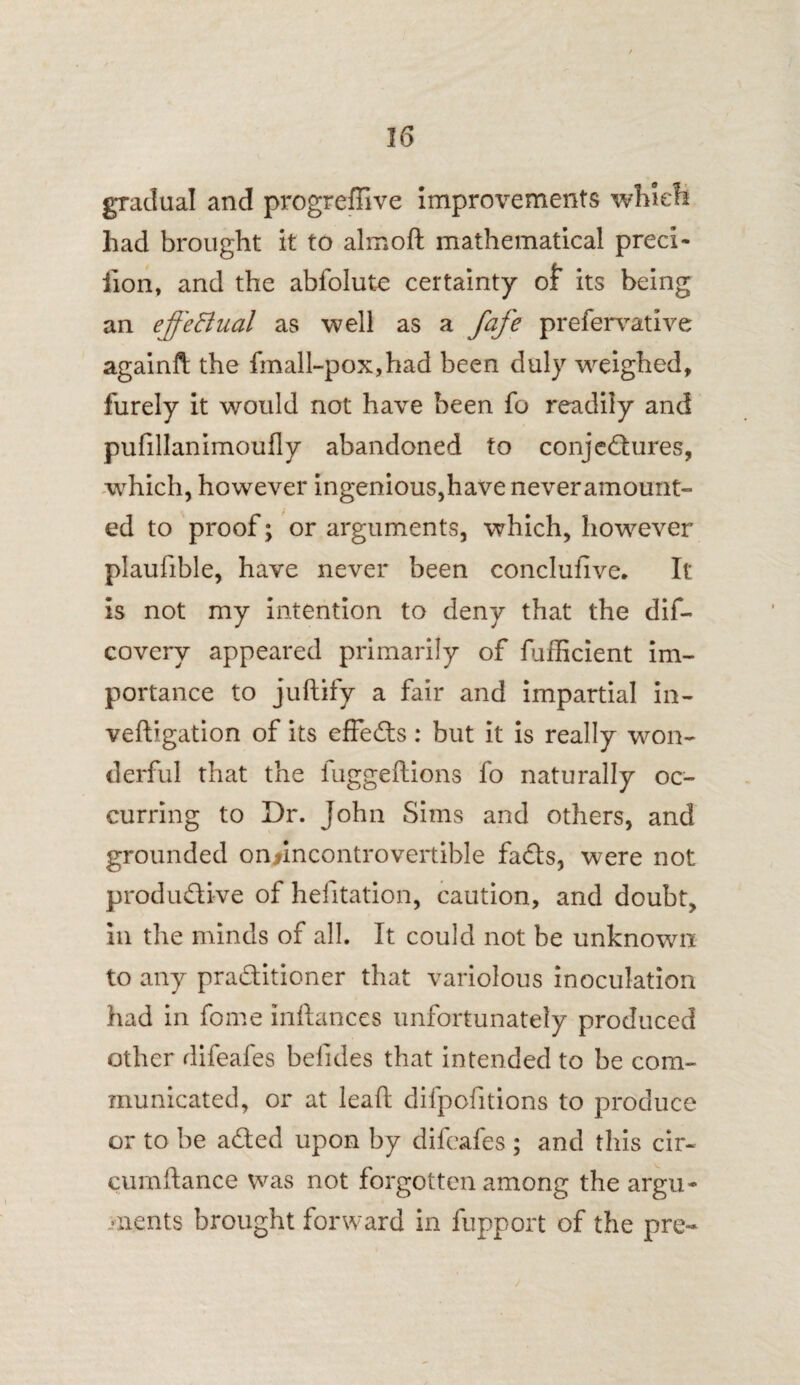 gradual and progreffive improvements which had brought it to almoft mathematical preci- fion, and the abfolute certainty of its being an effectual as well as a fafe prefervative againft the fmall-pox,had been duly weighed, furely it would not have been fo readily and pufillanimoufly abandoned to conjectures, -which, however ingenious,have never amount¬ ed to proof; or arguments, which, however plaufible, have never been conclusive. It is not my intention to deny that the dif- covery appeared primarily of fufficient im¬ portance to juftify a fair and impartial in- veftigation of its effects: but it is really won¬ derful that the fuggeftions fo naturally oc¬ curring to Dr. John Sims and others, and grounded on*mcontrovertible fads, were not productive of hefitation, caution, and doubt, in the minds of all. It could not be unknown to any practitioner that variolous inoculation had in fome inftances unfortunately produced other difeafes befides that intended to be com¬ municated, or at lead: difpofitions to produce or to be aCted upon by difeafes ; and this cir- cumftance was not forgotten among the argu¬ ments brought forward in fupport of the pre-