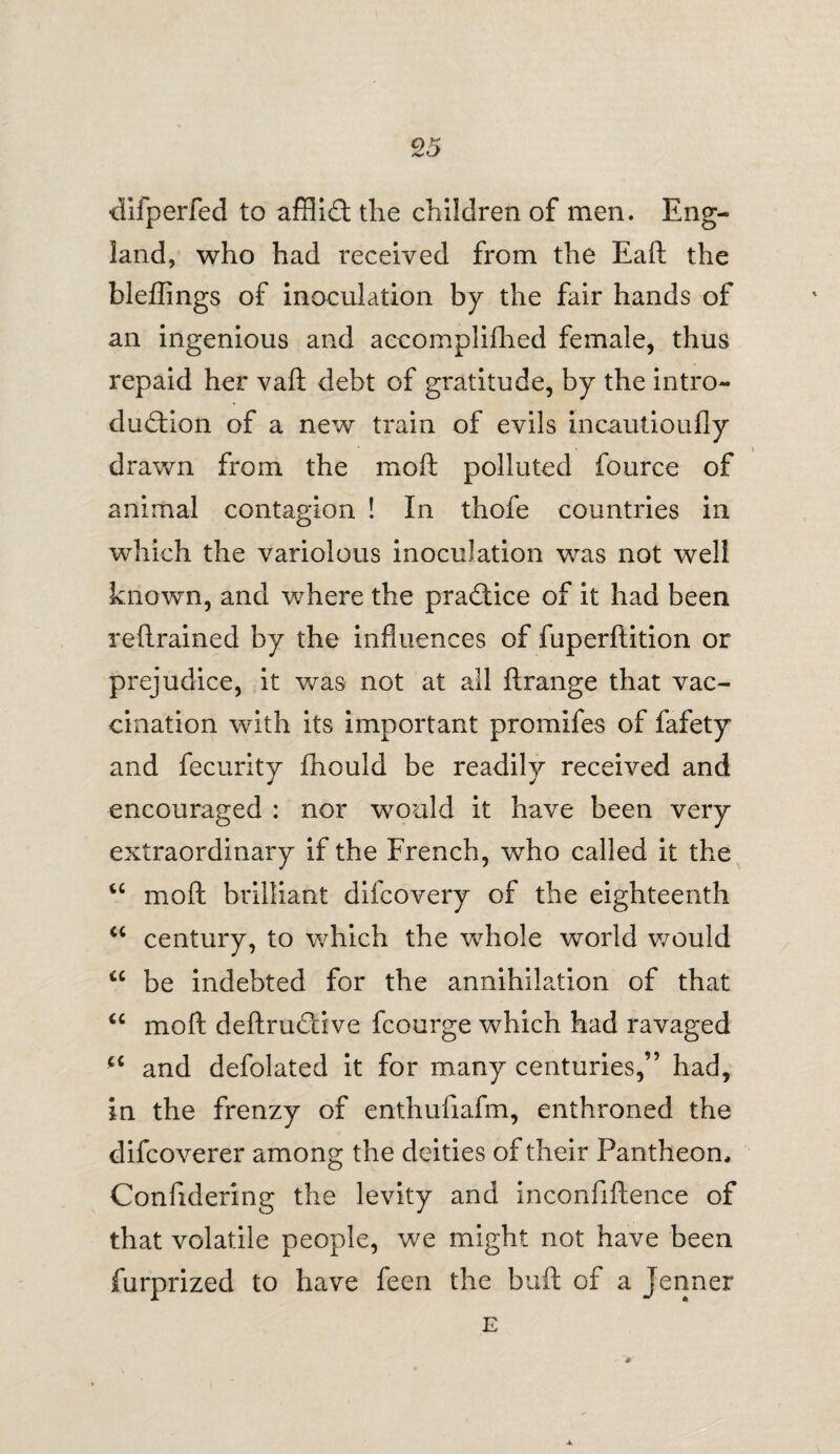 difperfed to afflict the children of men. Eng¬ land, who had received from the Eaft the bleffings of inoculation by the fair hands of an ingenious and accomplifhed female, thus repaid her vaft debt of gratitude, by the intro¬ duction of a new train of evils incautioufly drawn from the moft polluted fource of animal contagion ! In thofe countries in which the variolous inoculation was not well known, and where the practice of it had been retrained by the influences of fuperftition or prejudice, it was not at all ftrange that vac¬ cination with its important promifes of fafety and fecurity fhould be readily received and encouraged : nor would it have been very extraordinary if the French, who called it the u moft brilliant difcovery of the eighteenth “ century, to which the whole world would be indebted for the annihilation of that “ moft deftruCtive fcourge which had ravaged u and defolated it for many centuries,” had, in the frenzy of enthufxafm, enthroned the difcoverer among the deities of their Pantheon, Confidering the levity and inconfiftence of that volatile people, we might not have been furprized to have feen the buft of a Jenner E