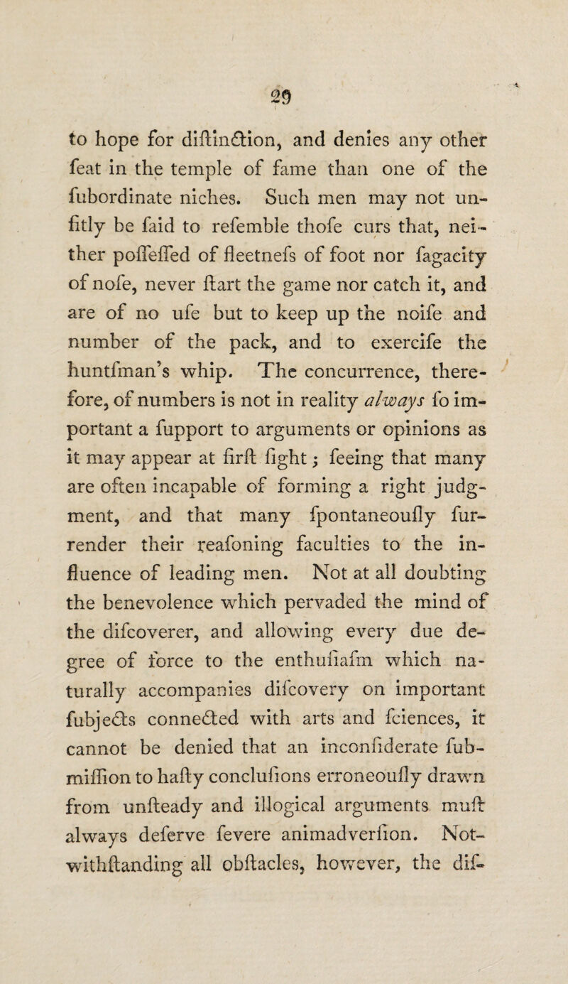 to hope for diftinftion, and denies any other feat in the temple of fame than one of the fubordinate niches. Such men may not un¬ fitly be faid to referable thofe curs that, nei¬ ther pofTefTed of fieetnefs of foot nor fagacity of nofe, never ftart the game nor catch it, and are of no ufe but to keep up the noife and number of the pack, and to exercife the huntfman’s whip. The concurrence, there¬ fore, of numbers is not in reality always fo im¬ portant a fupport to arguments or opinions as it may appear at fir ft fight; feeing that many are often incapable of forming a right judg¬ ment, and that many fpontaneoufly fur- render their reafoning faculties to the in¬ fluence of leading men. Not at all doubting the benevolence which pervaded the mind of the difcoverer, and allowing every due de¬ gree of force to the enthufiafm which na¬ turally accompanies difcovery on important fubje£ts connected with arts and fciences, it cannot be denied that an inconfiderate fub- miffion to hafty conclufions erroneoufly drawn from unfteady and illogical arguments muft always deferve fevere animadveriion. Not- withftanding all obftacles, however, the dif-