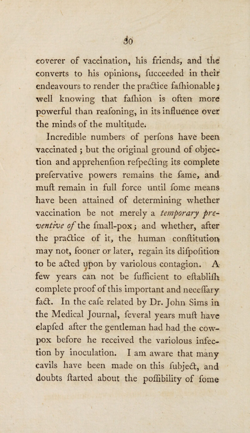 So coverer of vaccination, his friends, and the converts to his opinions^ fucceeded in their endeavours to render the practice fafhionable; well knowing that fafhion is often more powerful than reafoning, in its influence over the minds of the multitude. Incredible numbers of perfons have been vaccinated ; but the original ground of objec¬ tion and apprehenfion refpeding its complete prefervative powers remains the fame, and mufi: remain in full force until fome means have been attained of determining whether vaccination be not merely a temporary pre¬ ventive of the fmall-pox; and whether, after the practice of it, the human conftitution may not, fooner or later, regain its difpofition to be aded upon by variolous contagion. A few years can not be fufiicient to eftablifh complete proof of this important and necefiary fad. In the cafe related by Dr. John Sims in the Medical Journal, feveral years muft have elapfed after the gentleman had had the cow- pox before he received the variolous infec¬ tion by inoculation. I am aware that many cavils have been made on this fubjed, and doubts ftarted about the poflibility of fome