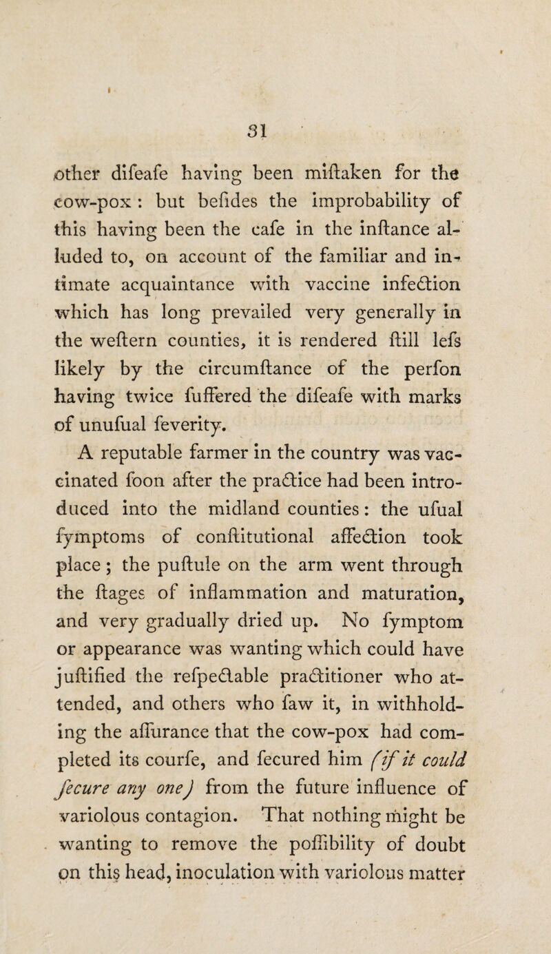 I 31 other difeafe having been miftaken for the cow-pox : but befides the improbability of this having been the cafe in the inftance al¬ luded to, on account of the familiar and in^ timate acquaintance with vaccine infection which has long prevailed very generally in the weftern counties, it is rendered ftill lefs likely by the circumftance of the perfon having twice fuffered the difeafe with marks of unufual feverity. A reputable farmer in the country was vac¬ cinated foon after the practice had been intro¬ duced into the midland counties: the ufual fymptoms of conftitutional afFe&ion took place; the puftule on the arm went through the ftages of inflammation and maturation, and very gradually dried up. No fymptom or appearance was wanting which could have juftified the refpe&able practitioner who at¬ tended, and others who faw it, in withhold¬ ing the aflurance that the cow-pox had com¬ pleted its courfe, and fecured him (if it could fecure any oneJ from the future influence of variolous contagion. That nothing might be wanting to remove the poflibility of doubt on this head, inoculation with variolous matter