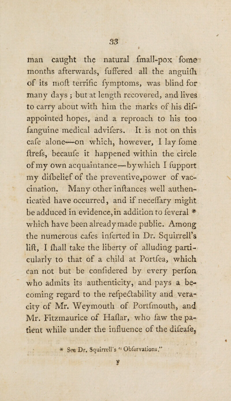 S3 man caught the natural fmall-pox feme months afterwards, fuffered all the anguifh of its moft terrific fymptoms, was blind for many days ; but at length recovered, and lives to carry about with him the marks of his dis¬ appointed hopes, and a reproach to his too fanguine medical advifers. It is not on this cafe alone—on which, however, I lay feme ftrefs, becaufe it happened within the circle of my own acquaintance—by which I fupport my difbelief of the preventive,power of vac¬ cination. Many other inftances well authen¬ ticated have occurred, and if neceffary might be adduced in evidence, in addition to feveral * which have been already made public. Among the numerous cafes inferted in Dr. Squirrell’s lift, I fhall take the liberty of alluding parti¬ cularly to that of a child at Portfea, which can not but be confidered by every perfen who admits its authenticity, and pays a be¬ coming regard to the refpedtability and vera¬ city of Mr. Weymouth of Portfmouth, and Mr. Fitzmaurice of Hailar, who faw the pa¬ tient while under the influence of the difeafe^ * See Dr. Squirrell’s Obfervations,” f