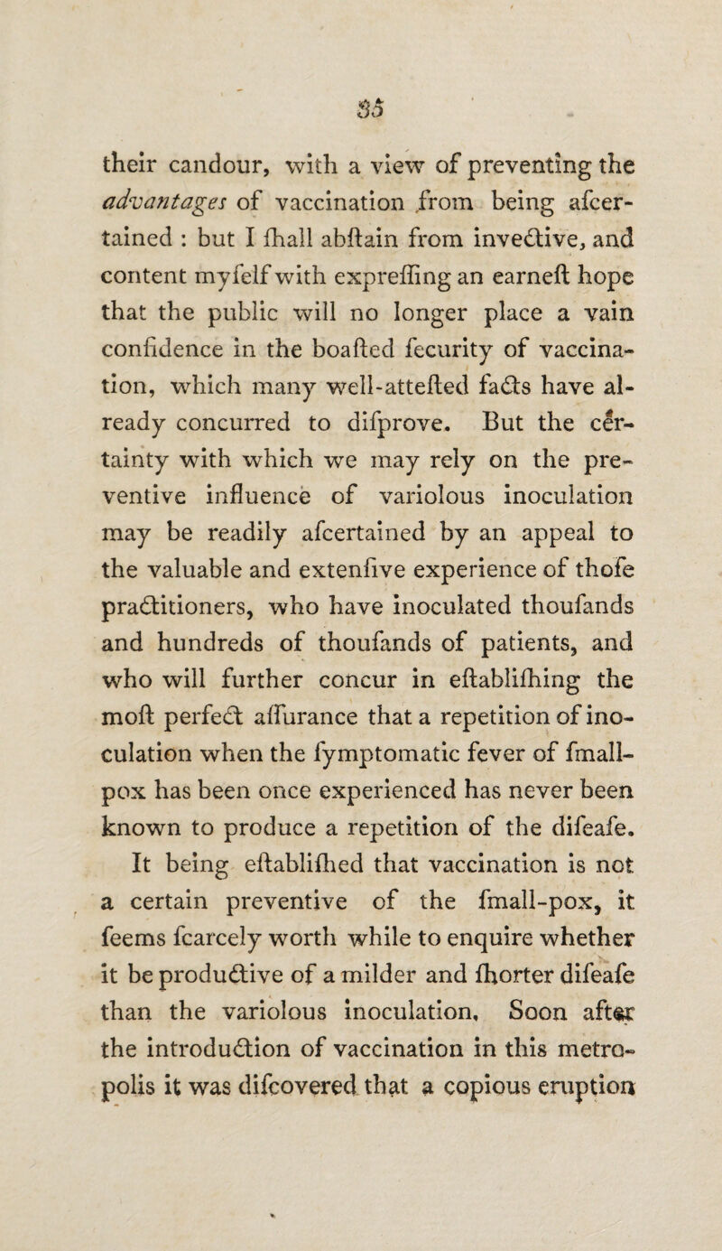 their candour, with a view of preventing the advantages of vaccination from being ascer¬ tained : but I Shall abftain from inventive, and content myfelf with expreffing an earned: hope that the public will no longer place a vain confidence in the boafted Security of vaccina¬ tion, which many well-attefled faCts have al¬ ready concurred to disprove. But the cer¬ tainty with which we may rely on the pre¬ ventive influence of variolous inoculation may be readily aScertained by an appeal to the valuable and extenfive experience of thofe practitioners, who have inoculated thouSands and hundreds of thouSands of patients, and who will further concur in eftablifhing the molt perfect afSurance that a repetition of ino¬ culation when the Symptomatic fever of Small¬ pox has been once experienced has never been known to produce a repetition of the difeafe. It being eftablifhed that vaccination is not a certain preventive of the Small-pox, it feems Scarcely worth while to enquire whether it be productive of a milder and fhorter difeafe than the variolous inoculation, Soon aftsr the introduction of vaccination in this metro¬ polis it was discovered that a copious eruption