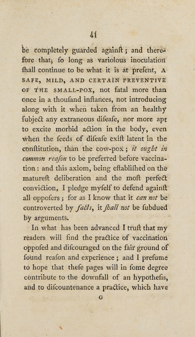 be completely guarded againft ; and there-* fbre that* fo long as variolous inoculation fhall continue to be what it is at prefent, A SAFE, MILD, AND CERTAIN PREVENTIVE of the small-pox, not fatal more than once in a thoufand inftances, not introducing along with it when taken from an healthy fubjeCt any extraneous difeafe, nor more apt to excite morbid a£tion in the body, even when the feeds of difeafe exift latent in the conftitution, than the cow-pox; it ought in common reafon to be preferred before vaccina¬ tion : and this axiom, being eftablifhed on the matureft deliberation and the liioft perfect conviction, I pledge myfelf to defend againft' all oppofers ; for as I know that it can not be controverted by fa£ls^ it jhail not be fubdued by arguments. In what has been advanced I truft that my readers will find the practice of vaccination oppofed and difcouraged on the fair ground of found reafon and experience \ and I prefume to hope that thefe pages will in fome degree contribute to the downfall of an hypothefis, and to difcountenance a practice, which have G
