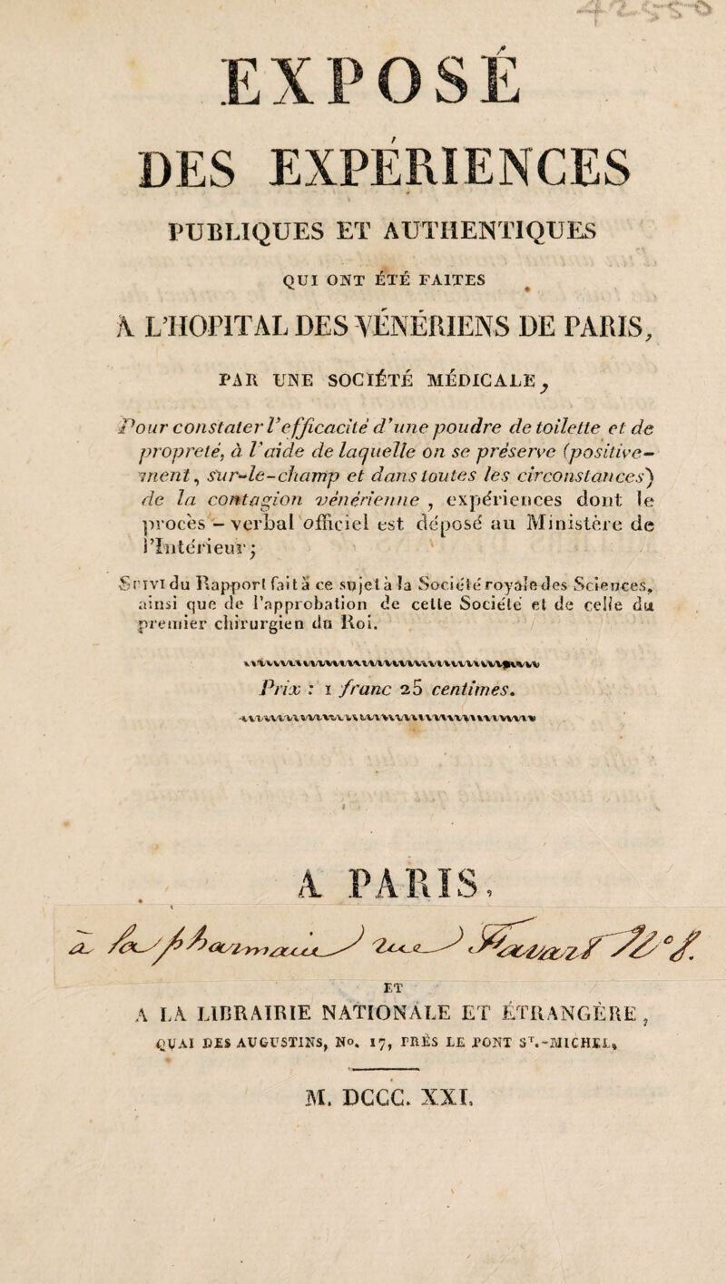 PUBLIQUES ET AUTHENTIQUES QUI ONT ÉTÉ FAITES k LIÏOPITAL DES V ÉNÉRIENS DE PARIS, PAR UNE SOCIÉTÉ MÉDICALE Pour constater Vefficacîté d*iine poudre de toilette et de propreté, à Vaide de laquelle on se préserve (positive- ment ^ sur-le-champ et dans toutes les circonstances') de la contagion 'vénérienne , expériences dont le ]irocès - verbal'ofïiciel est de'posé au Ministère de rïîitcrieuT; ' Srividu Rapport fait a ce sujelà la Société royale des Sciences, ainsi que de l’approbation de celle Socie'té et de celie du pretuier chirurgien du Roi. Prix : I franc 25 centimes» ■%. Vl-VV-WV WV^^,1L t/W'V\V\\%'VX'» V'V'i.A 'VVVl'« A PARIS, A LA LIBRAIRIE NATIONALE ET ÉTRANGÈRE, i>VAI B£S AUGUSTIFS, No. 17, TRÈS LE PONT S\-MICHEL»