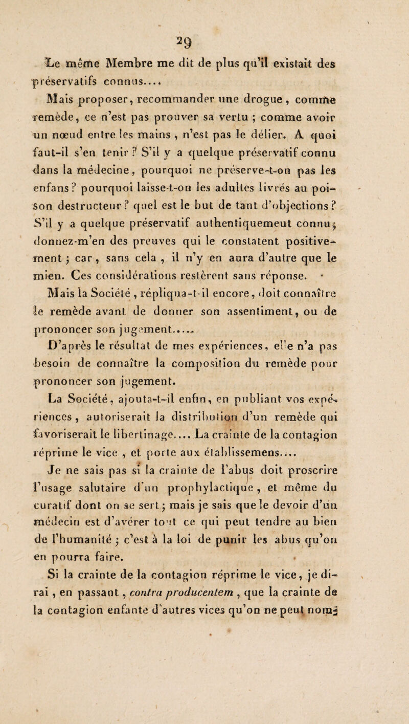 Le même Membre me dit de plus qu’il existait des préservatifs connus.... Mais proposer, recommander une drogue, comme remède, ce n’est pas prouver sa vertu ; comme avoir un nœud entre les mains , n’est pas le délier. A quoi faut-il s’en tenir S’il y a quelque préservatif connu dans la médecine, pourquoi ne préserve-t-on pas les enfans? pourquoi laisse-t-on les adultes livrés au poi¬ son destructeur? quel est le but de tant d’objections? S’il y a quelque préservatif authentiquemeut connu^ doniiez-m’en des preuves qui le constatent positive¬ ment j car, sans cela , il n’y en aura d’autre que le mien. Ces considérations restèrent sans réponse. Mais la Société , répliqua-t-il encore, doit connaître le remède avant de donner son assentiment, ou de prononcer son jugement....^ D après le résultat de mes expériences, el'e n’a pas besoin de connaître la composition du remède pour prononcer son jugement. La Société, ajouta-t-il enfin, en publiant vos expé-* riences , autoriserait la dlstrl!)ulio!i d’un remède qui favoriserait le libertinage.... La crainte de la contagion réprime le vice , et porte aux élablissemens.... Je ne sais pas si la crainte de l’abus doit proscrire l’usage salutaire d’un prophylactique , et même du curatif dont on ae sert 3 mais je sais que le devoir d’un médecin est d’avérer tout ce qui peut tendre au bien de l’humanité j c’est à la loi de punir les abus qu’on en pourra faire. Si la crainte de la contagion réprime le vice, je di¬ rai , en passant, contra producentem , que la crainte de la contagion enfante d'autres vices qu’on ne peut nonia l