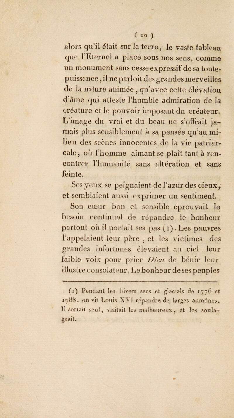 alors qu’il était sur la terre, le vaste tableau que 1 Eternel a place sous nos sens, comme un monument sans cesseexpressif'desa tuute- pnissance, il ne parloit des grandes merveilles de la nature animée , qu’avec cette élévation d’âme qui atteste l’bumble admiration de la créature et le pouvoir imposant dn créateur. L'image du vrai et du beau ne s’olFrait ja¬ mais plus sensiblement à sa pensée qu’au mi¬ lieu des scènes innocentes de la vie patriar¬ cale, où riioinme aimant se plaît tant à ren¬ contrer l’humanité sans altération et sans feinte. Ses yeux se peignaient de l’azur des cieux,’ et semblaient aussi exprimer un sentiment. Son cœur bon et sensible éprouvait le besoin continuel de répandre le bonheur partout oii il portait ses pas (i). Les pauvres l’appelaient leur père , et les victimes des grandes infortunes élevaient au ciel leur faible voix pour prier Dieu de bénir leur illustre consolateur. Le bonheur de ses peuples (i) Pendant les hivers secs et glacîals de 1776 et 1788, on vit Louis XVI répandre de larges aumônes. 11 sortait seul, visitait les malheureux, et les soula¬ geait.