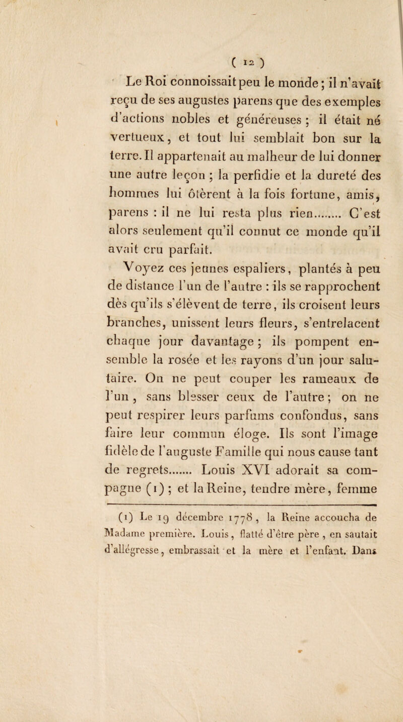 ( ) Le Roi connoissaitpeu le monde ; il n’avait reçu de ses augustes parens que des exemples d’actions nobles et généreuses ; il était né vertueux, et tout lui semblait bon sur la terre. Il appartenait au malheur de lui donner une autre leçon ; la perfidie et la dureté des hommes lui ôtèrent à la fois fortune, amis, I pa rens : il ne lui resta plus rien. C’est alors seulement qu’il connut ce monde qu’il avait cru parfait. Voyez ces jeunes espaliers, plantés à peu de distance l’un de l’autre : ils se rapprochent dès qu’ils s’élèvent de terre, ils croisent leurs branches, unissent leurs fleurs, s’entrelacent chaque jour davantage ; ils pompent en¬ semble la rosée et les rayons d’un jour salu¬ taire. On ne peut couper les rameaux de l’un, sans blesser ceux de l’autre; on ne peut respirer leurs parfums confondus, sans faire leur commun éloge. Ils sont l’image fidèle de l’auguste Famille qui nous cause tant de regrets. Louis XVI adorait sa com¬ pagne (i) ; et la Reine, tendre mère, femme (i) Le ig décembre 1778, la Reine accoucha de Madame première. Louis, flatté d’être père , en sautait d’allégresse, embrassait‘et la mère et l’enfant. Dans