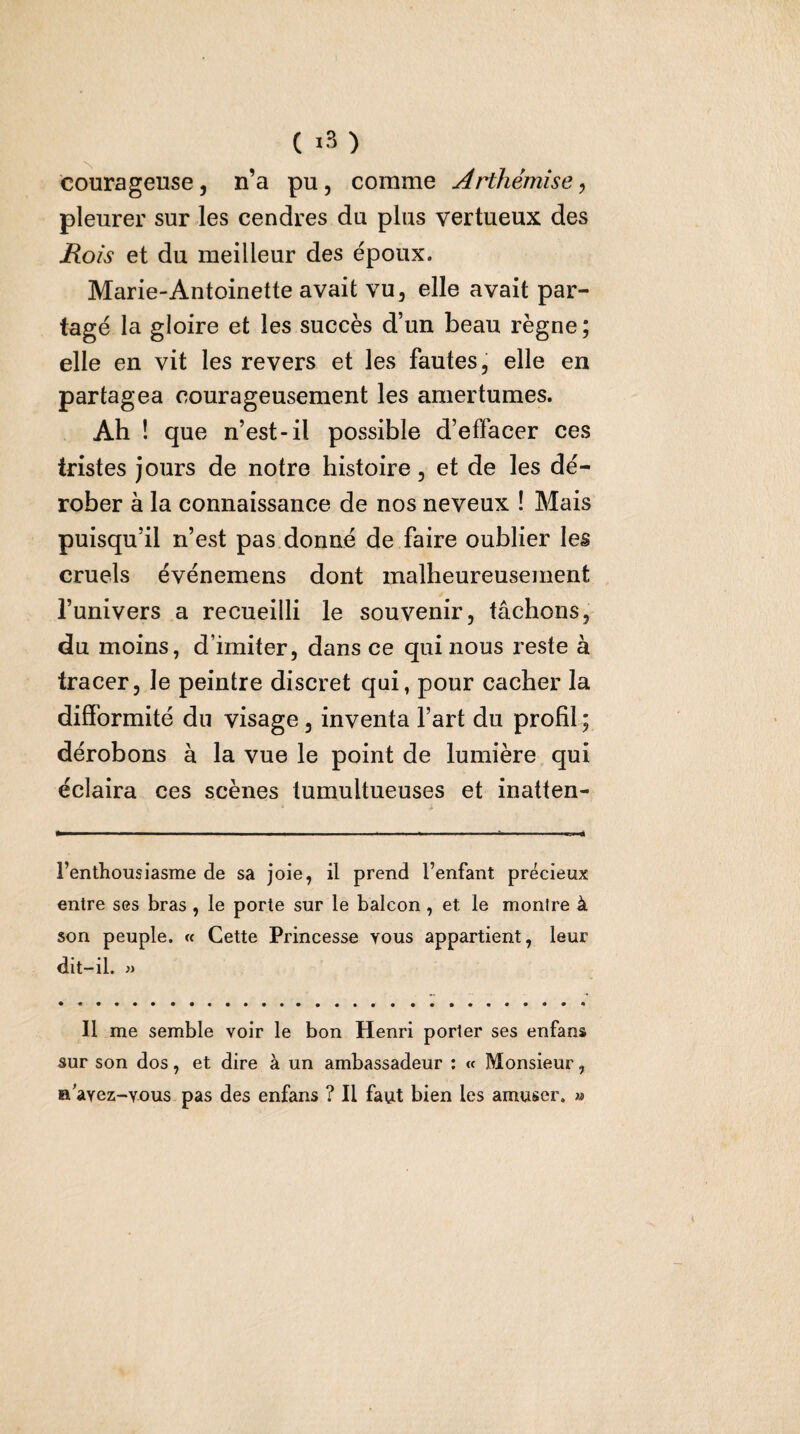 ( ) courageuse, n’a pu, comme Arthémîse, pleurer sur les cendres du plus vertueux des Rois et du meilleur des époux. Marie-Antoinette avait vu, elle avait par¬ tagé la gloire et les succès d’un beau règne ; elle en vit les revers et les fautes, elle en partagea courageusement les amertumes. Ah ! que n’est-il possible d’effacer ces tristes jours de notre histoire, et de les dé¬ rober à la connaissance de nos neveux ! Mais puisqu’il n’est pas donné de faire oublier les cruels événemens dont malheureusement l’univers a recueilli le souvenir, tâchons, du moins, d’imiter, dans ce qui nous reste à tracer, le peintre discret qui, pour cacher la difformité du visage, inventa l’art du profil ; dérobons à la vue le point de lumière qui éclaira ces scènes tumultueuses et inatten- l’enthousiasme de sa joie, il prend l’enfant précieux entre ses bras , le porte sur le balcon , et le montre à son peuple. « Cette Princesse vous appartient, leur dit-il. Il me semble voir le bon Henri porter ses enfans sur son dos, et dire à un ambassadeur : « Monsieur, B'avez-Yous pas des enfans ? Il faut bien les amuser. »