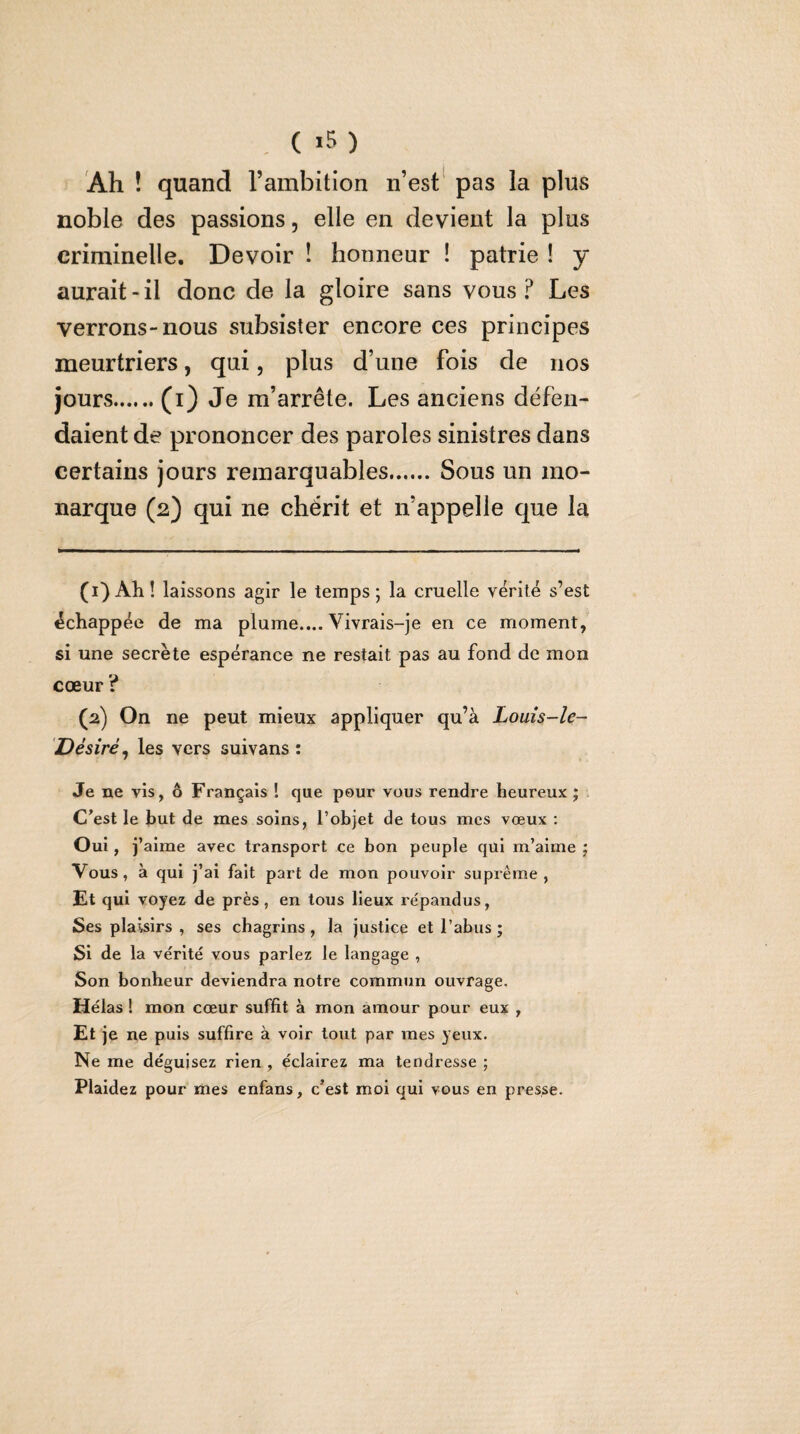 , ( ) Ah ! quand l’ambition n’est* pas la plus noble des passions, elle en devient la plus criminelle. Devoir ! honneur ! patrie ! y aurait-il donc de la gloire sans vous? Les verrons-nous subsister encore ces principes meurtriers, qui, plus d’une fois de nos jours.(i) Je m’arrête. Les anciens défen¬ daient de prononcer des paroles sinistres dans certains jours remarquables.Sous un mo¬ narque (2) qui ne chérit et n’appelle que la (1) Aîi! laissons agir le temps; la cruelle vérité s’est échappée de ma plume.... Vivrais-je en ce moment, si une secrète espérance ne restait pas au fond de mon cœur ? (2) On ne peut mieux appliquer qu’à Louîs-le~ Désiré^ les vers suivans : Je ne vis, ô Français ! que peur vous rendre heureux ; . C’est le but de mes soins, l’objet de tous mes vœux : Oui, j’ aime avec transport ce bon peuple qui m’aime ; Vous, à qui j’ai fait part de mon pouvoir suprême , Et qui voyez de près, en tous lieux répandus, Ses plaisirs , ses chagrins , la justice et l’abus ; Si de la vérité vous parlez le langage , Son bonheur deviendra notre commun ouvrage. Hélas ! mon cœur suffit à mon amour pour eux , Et je ne puis suffire à voir tout par mes yeux. Ne me déguisez rien , éclairez ma tendresse ; Plaidez pour mes enfans, c’est moi qui vous en presse.