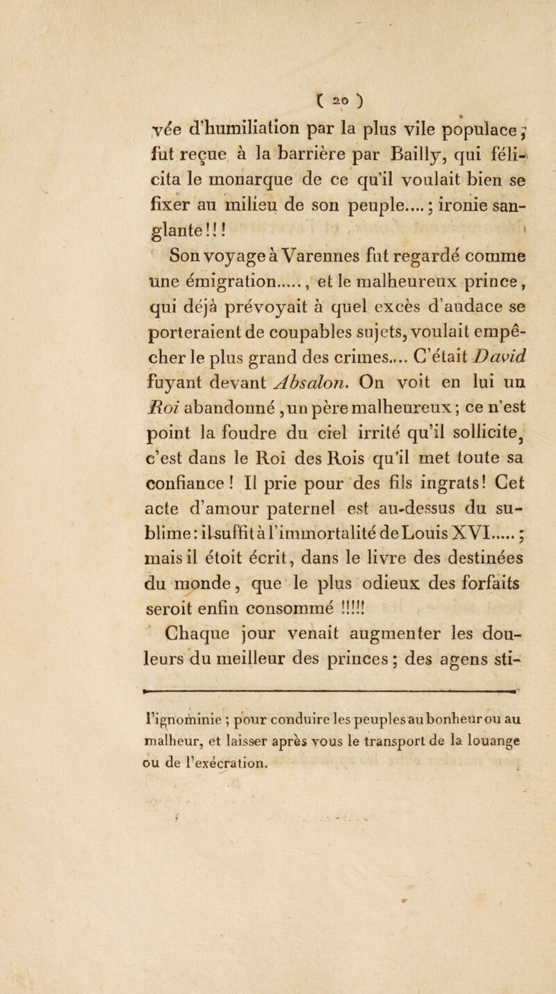 l 2.® ) > yée d’humiliation par la plus vile populace j fut reçue à la barrière par Bailly, qui féli¬ cita le monarque de ce qu’il voulait bien se fixer au milieu de son peuple....; ironie san- f 11 • » « Son voyage à Varennes fut regardé comme une émigration...... et le malheureux prince, qui déjà prévoyait à quel excès d’audace se porteraient de coupables sujets, voulait empê¬ cher le plus grand des crimes.... C’était Da^id fuyant devant Absalon. On voit en lui un jRof abandonné ,un père malheureux; ce n’est point la foudre du ciel irrité qu’il sollicite^ c’est dans le Roi des Rois qu’il met toute sa confiance! Il prie pour des fils ingrats! Get acte d’amour paternel est au-dessus du su¬ blime : iUuffit à l’immortalité de Louis XVI ; mais il étoit écrit , dans le livre des destinées du monde, que le plus odieux des forfaits seroit enfin consommé !!!!! Chaque jour venait augmenter les dou¬ leurs du meilleur des princes ; des agens sti- fignominie ; pour conduire les peuples au bonheur ou au malheur, et laisser après vous le transport de la louange ou de l’exécration.