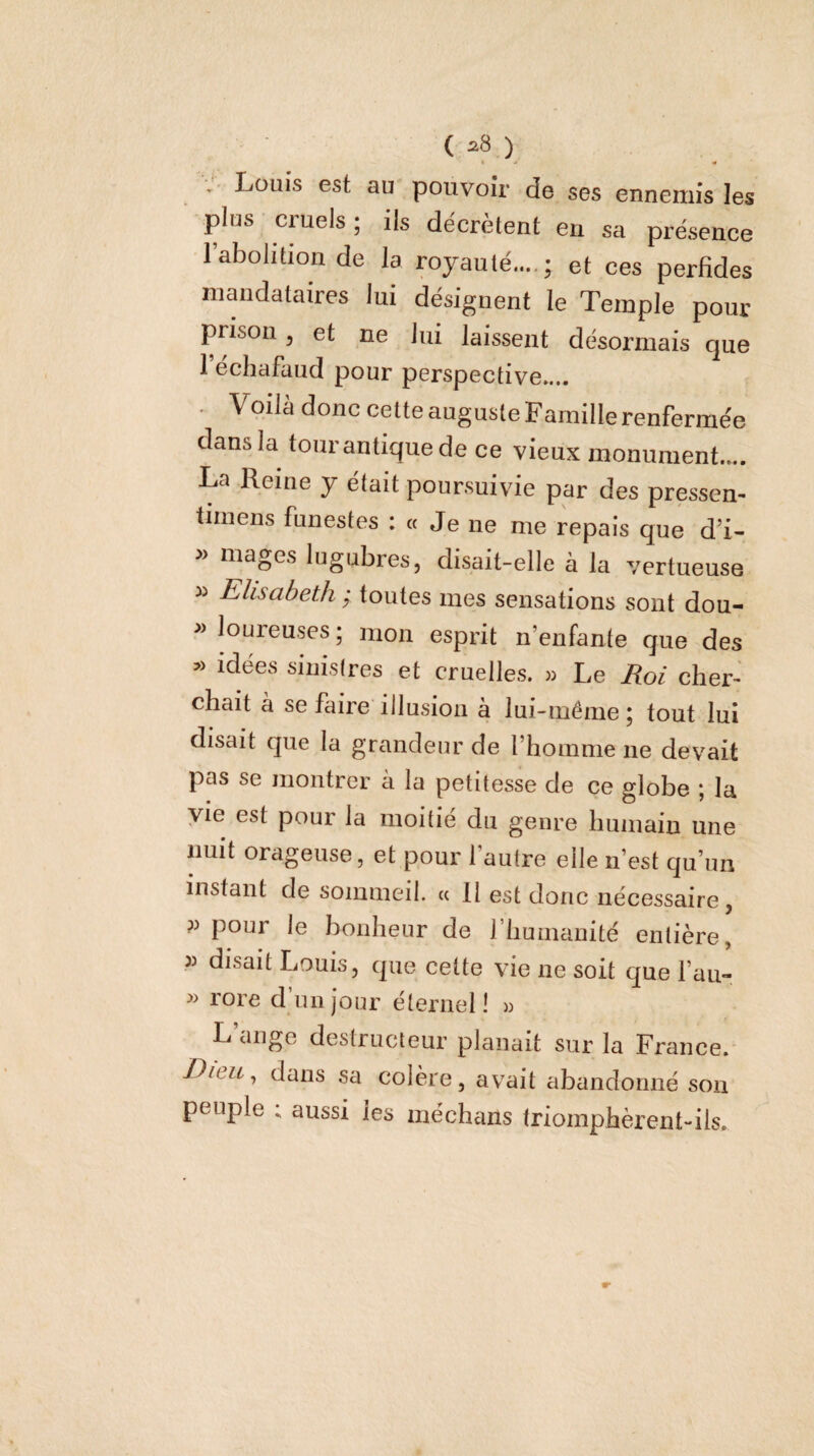 (^8) t •• « Louis est au pouvoir de ses ennemis les plus cruels ; ils décrètent en sa présence l’abolition de la royauté....; et ces perfides mandataires lui désignent le Temple pour pnson, et ne lui laissent désormais que 1 échafaud pour perspective.... • Voilà donc cette auguste Famille renfermée dans la four antique de ce vieux monument.... La Reine y était poursuivie par des pressen- tiinens funestes : « Je ne me repais que d’i- » mages lugubres, disait-elle à la vertueuse » Elisabeth ; foules mes sensations sont dou- » loureuses ; mon esprit n’enfante que des » idées sinistres et cruelle.s. » Le Eoi cher¬ chait à se faire illusion à lui-même ; fout lui disait que la grandeur de l’homme ne devait pas se montrer a la petitesse de ce globe ; la vie est pour la moitié du genre humain une nuit orageuse, et pour l’autre elle n’est qu’un instant de sommeil. « 11 est donc nécessaire, P pour le bonheur de riiumanité entière, » disait Louis, que celte vie ne soit que l’au- » rore d un jour éternel! » L’ange destructeur planait sur la France. Dieu, dans sa colère, avait abandonné son peuple 1 aussi les méchans triomphèrent-ils.