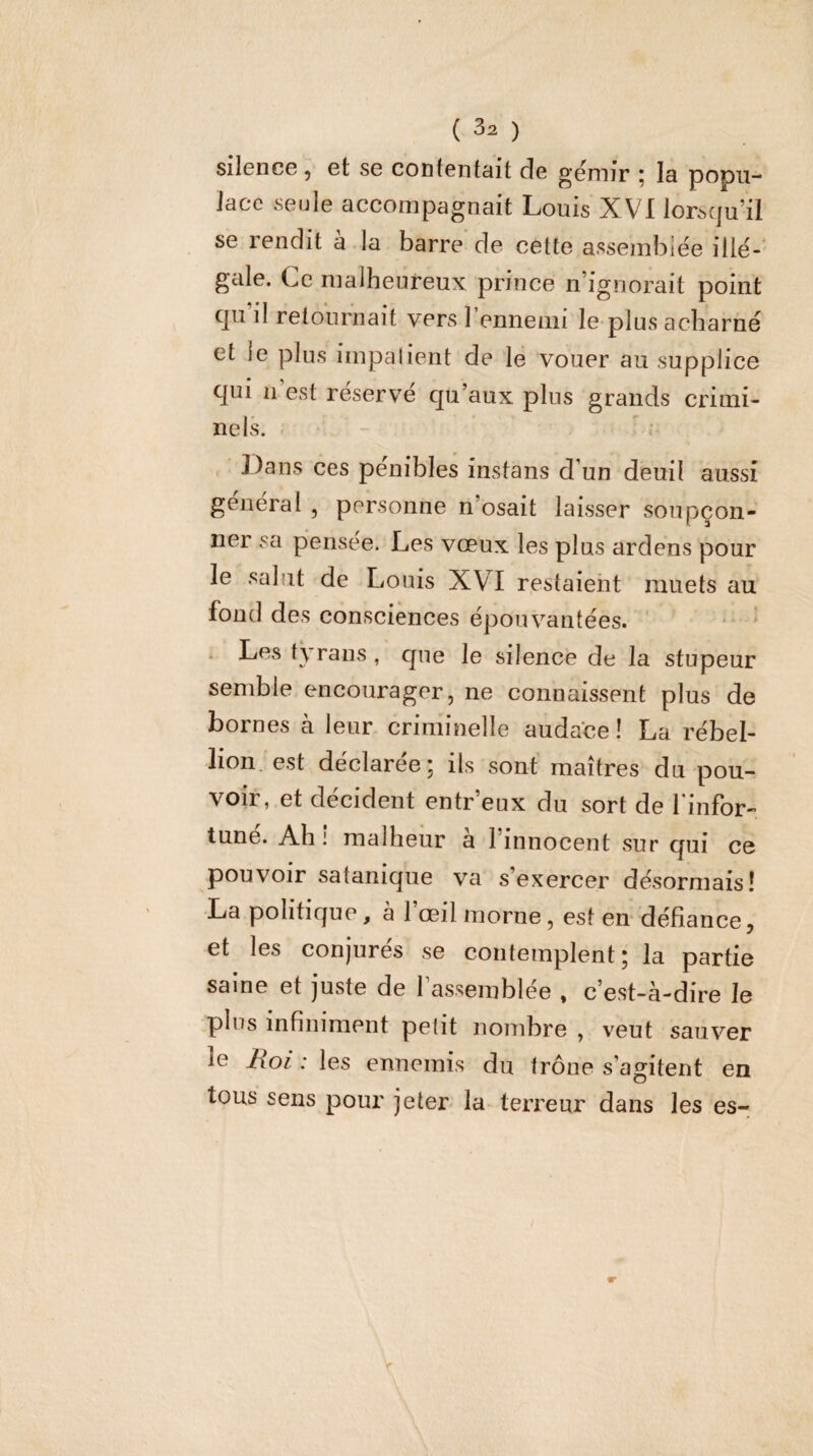 Sil6nc6 ^ 6t SG coiifGntciit cÎg d'0jt)]j;* • Jg popu¬ lace seule accompagnait Louis XVI lorsqu’il se rendit à la barre de cette assemblée illé-' gale. Ce nialheureux prince n’ignorait point qu il retournait vers 1 ennemi le plus acharné et le plus impalient de le vouer au supplice qui n’est réservé qu’aux plus grands crimi¬ nels. . - ^ ; Dans ces pénibles instans d’un deuil aussi général , personne n’osait laisser soupçon¬ ner sa pensée. Les vœux les plus ardens pour le salut de Louis XVI restaient muets au fond des consciences épouvantées. . Les tyrans , que le silence de la stupeur semble encourager, ne connaissent plus de bornes à leur criminelle audace ! La rébel¬ lion. est déclarée; ils sont maîtres du pou¬ voir, et décident entr’eux du sort de finfor-. tune. Ah ! malheur a l’innocent sur qui ce pouvoir satanique va s’exercer désormais! ■La politique, à l’œil morne, est en défiance, et les conjurés se contemplent; la partie saine et juste de l’assemblée , c’est-à-dire le plus infiniment petit nombre , veut sauvmr le Roi : les ennemis du trône s’agitent en tous sens pour jeter la-terreur dans les es-