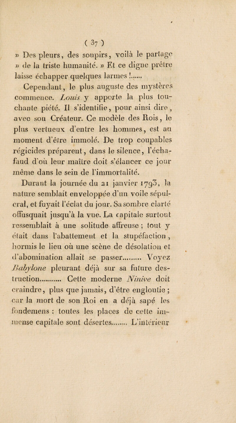 » Des pleurs, des soupirs, voilà le partage J) de la triste humanité. « Et ce digue prêtre laisse échapper quelques larmes Cependant, le plus auguste des mystères commence. Louis y apporte la plus tou¬ chante piété. Il s’identifie, pour ainsi dire, avec sou Créateur. Ce modèle des Rois, le plus vertueux d’entre les hommes, est au moment d’être immolé. De trop coupables régicides préparent, dans le silence, l’écha¬ faud d'où leur maître doit s’élancer ce jour même dans le sein de l’immortalité. Durant la journée du 21 janvier 179^, la nature semblait enveloppée d’un voile sépul¬ cral, et fuyait l’éclat du jour. Sa sombre clarté offusquait jusqu’à la vue. La capitale surtout ressemblait à une solitude affreuse ; tout y était dans l’abattement et la stupéfaction , liormis le lieu où une scène de désolation et d’abomination allait se passer. Voyez Jiabjlone pleurant déjà sur sa future des¬ truction. Cette moderne Ninive doit craindre, plus que jamais, d’être engloutie ; car la mort de son Roi en a déjà sapé les fondemens : toutes les places de cette im¬ mense capitale sont désertes........ L’ùitcrieiir