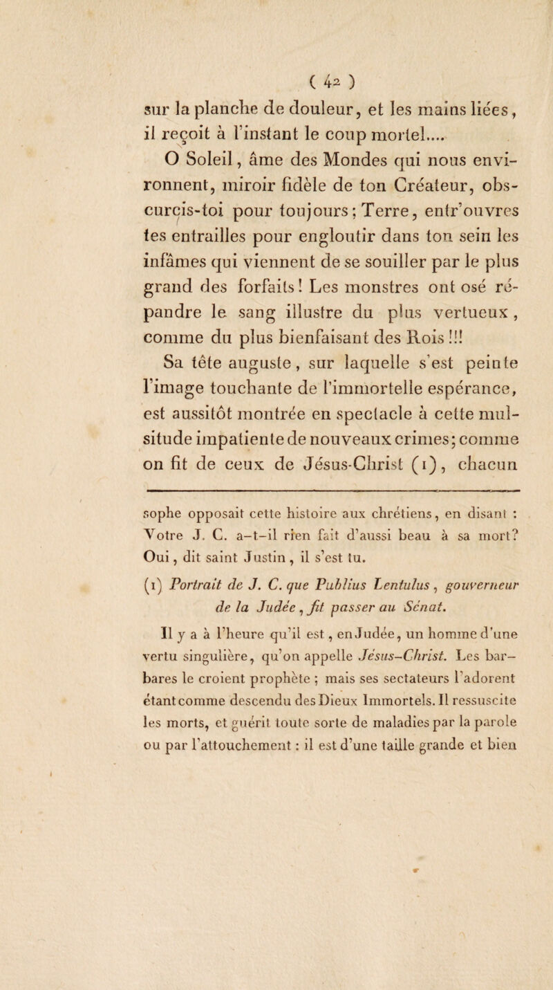 sur la planche de douleur, et les mains liées, il reçoit à l’instant le coup mortel.... O Soleil, âme des Mondes qui nous envi¬ ronnent, miroir fidèle de ton Créateur, obs¬ curcis-toi pour toujours ; Terre, entr’ouvres tes entrailles pour engloutir dans ton sein les infâmes qui viennent de se souiller par le plus grand des forfaits ! Les monstres ont osé ré¬ pandre le sang illustre du plus vertueux, comme du plus bienfaisant des Rois !!! Sa tête auguste, sur laquelle s’est peinte l’image touchante de l’immortelle espérance, est aussitôt montrée en spectacle à cette miil- situde impatiente de nouveaux crimes; comme on fit de ceux de Jésus-Christ (i), chacun r.ophe opposait cette histoire aux chrétiens, en disant ; Votre J. C. a-t-il rien fait d’aussi beau à sa mort? Oui, dit saint Justin , il s’est tu. (i) Portrait de J. C. que Puhîius Lentulus ^ goiiyerneur delà Judée ^ fit passer au Sénat. Ilyaà l’heure qu’il est, en Judée, un homme d’une vertu singulière, qu’on appelle Jésus-Christ. Les bar¬ bares le croient prophète ; mais ses sectateurs l’adorent étant comme descendu des Dieux Immortels. Il ressuscite les morts, et guérit toute sorte de maladies par la parole ou par l’attouchement : il est d’une taille grande et bien