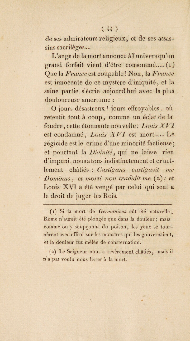 1 -( 44 ) de ses admirateurs religieux, et de ses assas¬ sins sacrilèges.... L’ange de la mort annonce à Funivers qu’un grand forfait vient d’être consommé.(ij Que la France est coupable ! Non, la France est innocente de ce mystère d’iniquité, et la saine partie s’écrie aujourd’hui avec la plus douloureuse amertume : O jours désastreux ! jours effroyables , où retentit tout à coup, comme un éclat de la foudre, cette étonnante nouvelle : Louis XVI est condamné, Louis XVI est mort.Le régicide est le crime d’une minorité factieuse ; et pourtant la Divinité^ qui ne laisse rien d’impuni, nous a tous indistinctement et cruel¬ lement châtiés : Castigajis castigavit me Doininus, et mord non iradidit me (2) ; et Louis XVI a été vengé par celui qui se ui a le droit de juger les Rois. (1) Si la mort de Germanicus eût été naturelle, Rome n’auralt été plongée que dans la douleur ; mais comme on j soupçonna du poison, les yeux se tour¬ nèrent avec effroi sur les monstres qui les gouvernaient, et la douleur fut mêlée de consternation. (2) Le Seigneur nous a sévèrement châtiés, mais il n’a pas voulu nous livrer à la mort.