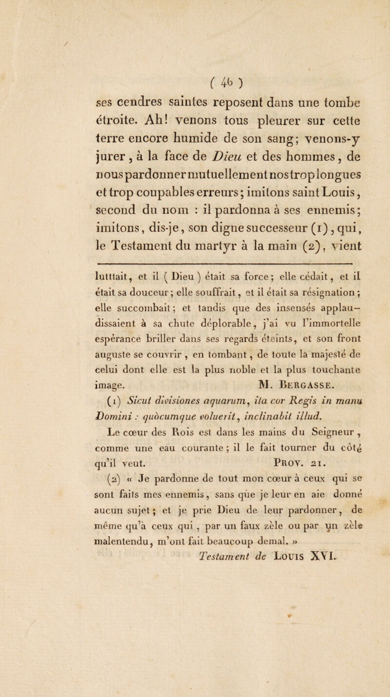 ses cendres saintes reposent dans une tombe étroite. Ah! venons tous pleurer sur cette terre encore humide de son sang; venons-y jurer, à la face de Dieu et des hommes, de nous pardonner mutuellement nostropiongues et trop coupables erreurs ; imitons saint Louis, second du nom : il pardonna à ses ennemis; imitons, dis-je, son digne successeur (i) , qui, le Testament du martyr à la main (2), vient lutltait, et il (Dieu) était sa force; elle cédait, et il était sa douceur; elle souffrait, et il était sa résignation ; elle succombait ; et tandis que des insensés applau¬ dissaient à sa chute déplorable, j’ai vu l’immortelle espérance briller dans ses regards éteints, et son front auguste se couvrir , en tombant, de toute la majesté de celui dont elle est la plus noble et la plus touchante image. M. Bergasse. (1) Sicui divisiones aquarum^ ila cor Regis in manu Domini : quocumque volueiii^ IncUnabit illud. Le cœur des Rois est dans les mains du Seigneur , comme une eau courante ; il le fait tourner du côté qu’il veut. Prov. 21, (2) « Je pardonne de tout mon cœur à ceux qui se sont faits mes ennemis, sans que je leur en aie donné aucun sujet; et je prie Dieu de leur pardonner, de même qu’à ceux qui , par un faux zèle ou par un zèle malentendu, m’ont fait beaucoup demal. » Testament de LouiS XYL