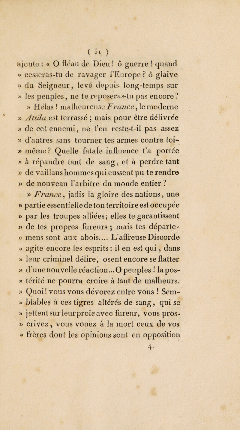 ajoute : « O fléau de Dieu ! ô guerre ! quand » cesseras-tu de ravager l’Europe ? ô glaive » du Seigneur, levé depuis long-temps sur » les peuples, ne te reposeras-tu pas encore? » Hélas! malheureuse le moderne )) Attila est terrassé ; mais pour être délivrée » de cet ennemi, ne t’en reste-t-il pas assez 3) d’autres sans tourner tes armes contre toi- «• >3 même? Quelle fatale influence fa portée » à répandre tant de sang, et à perdre tant 33 de vaillans hommes qui eussent pu te rendre 33 de nouveau l’arbitre du monde entier ? 33 France^ jadis la gloire des nations, une >3 partie essentielle de ton territoire est occupée 33 par les troupes alliées; elles te garantissent 3) de tes propres fureurs ; mais tes départe- 33 mens sont aux abois.... L’affreuse Discorde 33 agite encore les esprits : il en est qui, dans » leur criminel délire, osent encore se flatter » d'une nouvelle réaction... O peuples ! lapos- 33 térité ne pourra croire à tant de malheurs. 33 Quoi! vous vous dévorez entre vous ! Sem- >3 blables à ces tigres altérés de sang, qui se 3) jettent sur leur proie avec fureur, vous prôs- 3) crivez, vous vouez à la mort ceux de vos ^ frères dont les opinions sont en opposition 4*