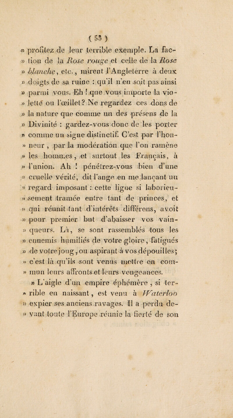 (55) » profitez de leur terrible exemple. La fac- » tiou de la Rose rouge et celle de la Rose » blanche^ etc., mirent l’Angleterre à deux « doigts de sa ruine : qu’il n’en soit pas ainsi » parmi vous.'Eh î que vous inlporle la vio- w letté ou l’œillet? Ne regardez ces dons de » la nature que comme an des présens de la )) Divinité : gardez-vous donc de les porter » comme un signe distinctif. C’est par l’hon- « neur , par la modération que l’on ramène » les hommes,,et surtout les Français, à » l’union. Ah î pénétrez-vous >bien d’une M cruelle vérité, dit l’ange .en mejançant un regard imposant : cette ligue si laborieu- » sement ;tramée entre tant de princes, et » qui réunit tant d’intérêts différens, avoit )) 3) » » » » » )) i) pour premier but d’abaisser vos vain¬ queurs. Là, se sont rassemblés tous les ennemis humiliés de votre gloire, fatigués de votre joug, ou aspirant à vos dépouilles ; c’est là qu’ils sont venus mettre en com¬ mun leurs alfronts et leurs vengeances. » L’aigle d’un empire éphémère , si ter¬ rible en naissant, est venu à FFaterloo expier ses anciens ravages. -Il a perdu^ de¬ vant,toute l’Europe réunie la fierté de son