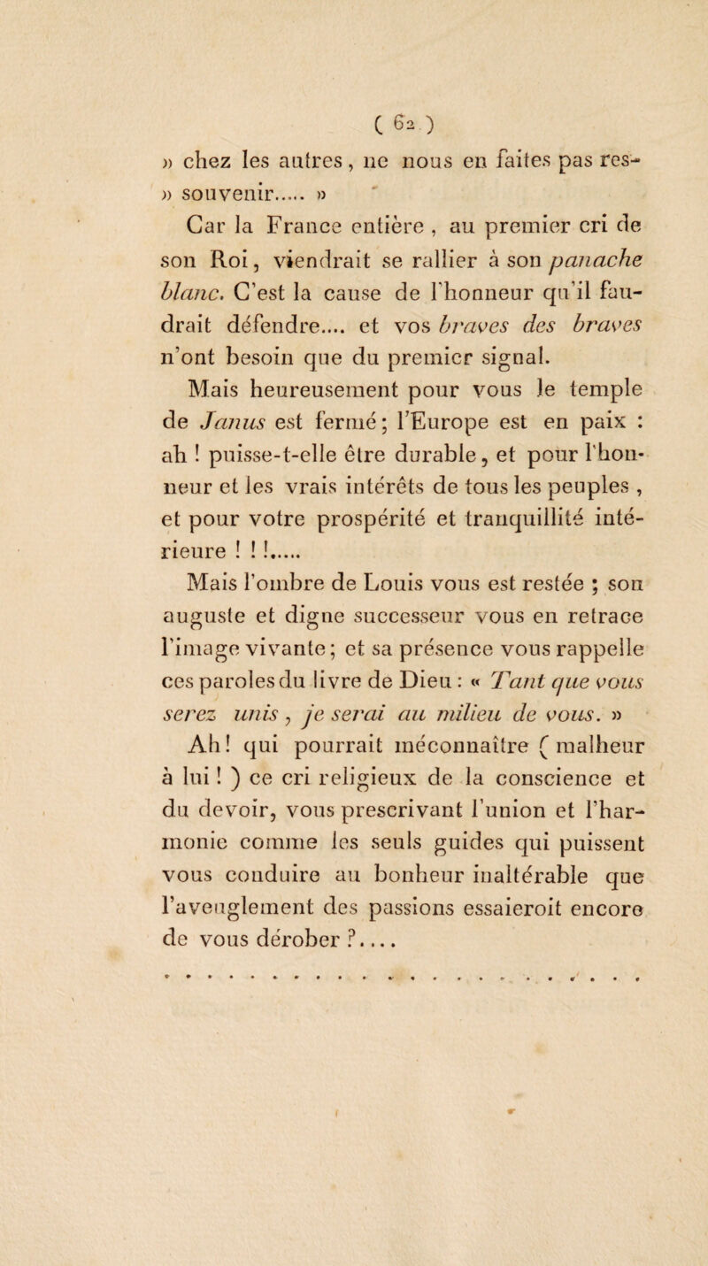 )) chez les autres, ne nous en faites pas res- » souvenir. » Car la France entière , au premier cri de son Roi, viendrait se rallier à son panache blanc. C’est la cause de l’honneur qu’il fau¬ drait défendre.... et vos braves des braves n’ont besoin que du premier signal. Mais heureusement pour vous le temple de Janus est fermé; l’Europe est en paix : £ih ! puisse-t-elle être durable, et pour rboii- neur et les vrais intérêts de tous les peuples , et pour votre prospérité et tranquillité inté¬ rieure ! ! !. Mais fombre de Louis vous est restée ; son auguste et digne successeur vous en retrace l’image vivante ; et sa présence vous rappelle ces paroles du livre de Dieu : « Tant que vous serez unis, Je serai au milieu de vous. » Ah! qui pourrait méconnaître ( malheur h lui ! ) ce cri religieux de la conscience et du devoir, vous prescrivant l’union et l’har¬ monie comme les seuls guides qui puissent vous conduire au bonheur inaltérable que l’aveuglement des passions essaieroit encore de vous dérober ?...,