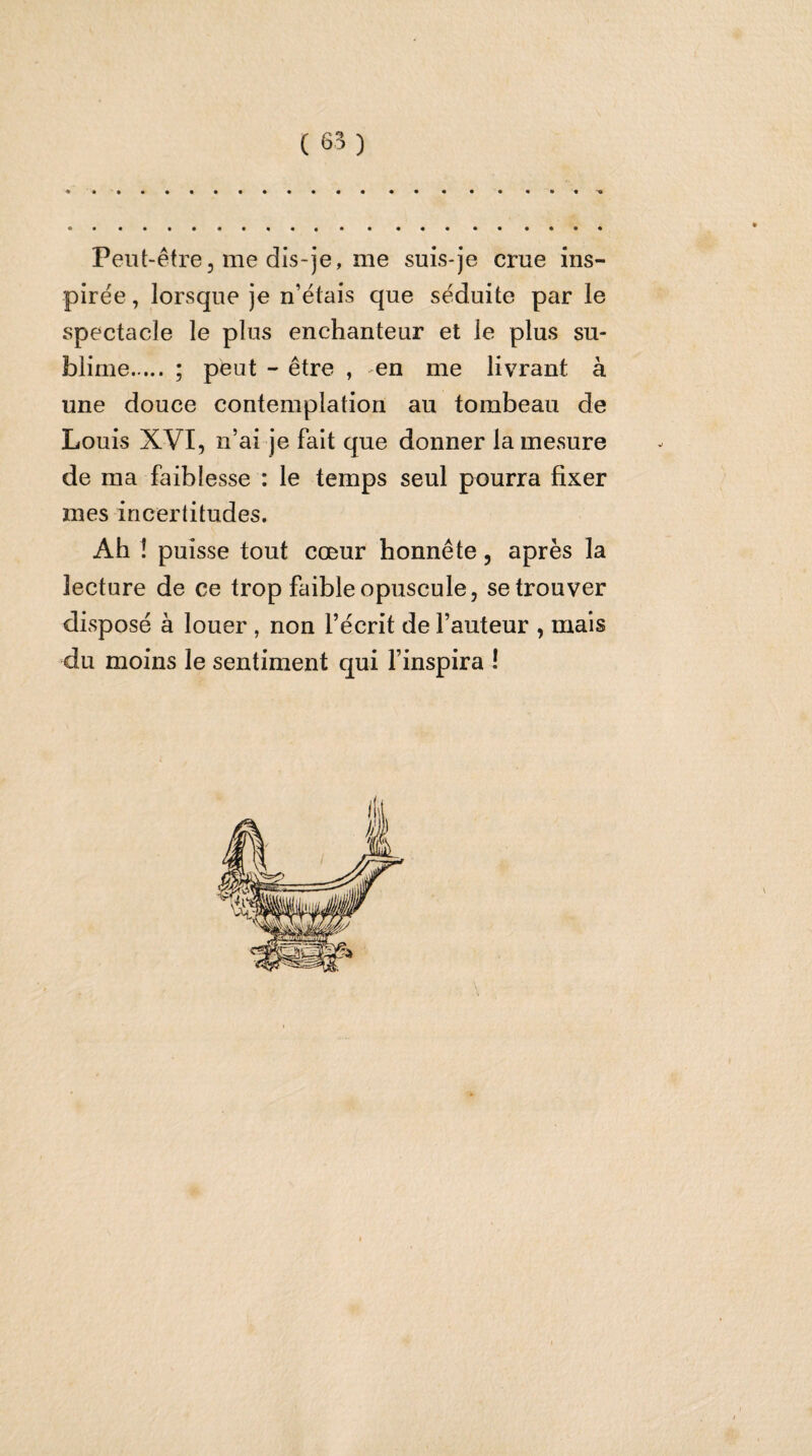 Peut-être, me dis-je, me suis-je crue ins¬ pirée, lorsque je n’étais que séduite par le spectacle le plus enchanteur et le plus su¬ blime. ; peut - être , en me livrant à une douce contemplation au tombeau de Louis XVI, n’ai je fait que donner la mesure de ma faiblesse : le temps seul pourra fixer mes incertitudes. Ah î puisse tout cœur honnête, après la lecture de ce trop faible opuscule, se trouver disposé à louer , non l’écrit de l’auteur , mais du moins le sentiment qui l’inspira !