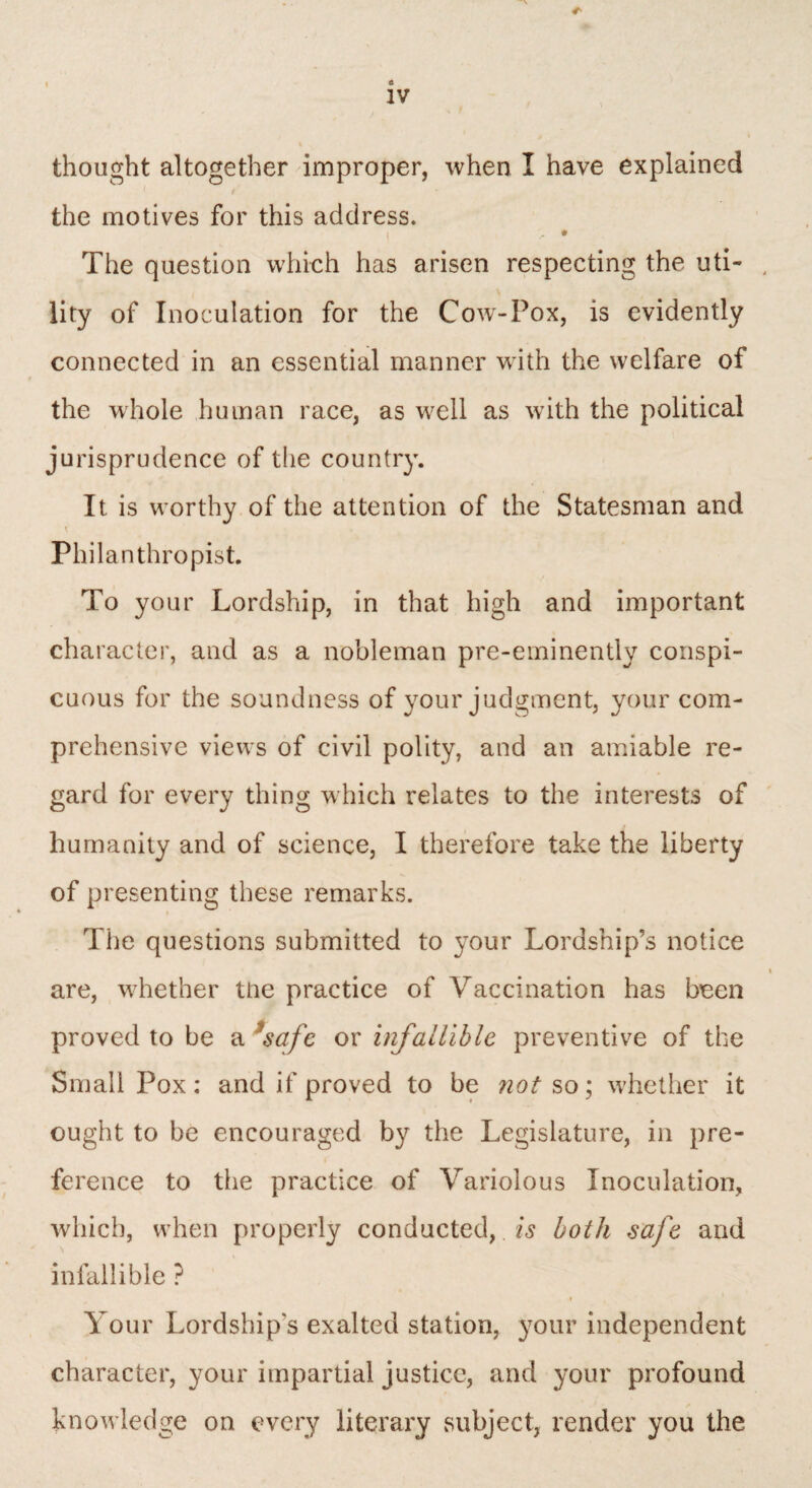 <h thought altogether improper, when I have explained the motives for this address. i - • The question which has arisen respecting the uti¬ lity of Inoculation for the Cow-Pox, is evidently connected in an essential manner with the welfare of the whole human race, as well as with the political jurisprudence of the country. It is wrnrthy of the attention of the Statesman and Philanthropist. To your Lordship, in that high and important character, and as a nobleman pre-eminently conspi¬ cuous for the soundness of your judgment, your com¬ prehensive views of civil polity, and an amiable re¬ gard for every thing which relates to the interests of humanity and of science, I therefore take the liberty of presenting these remarks. The questions submitted to your Lordship’s notice are, whether the practice of Vaccination has been proved to be a 1safe or infallible preventive of the Small Pox: and if proved to be not so; whether it ought to be encouraged by the Legislature, in pre¬ ference to the practice of Variolous Inoculation, which, when properly conducted,. is both safe and infallible ? Your Lordship’s exalted station, your independent character, your impartial justice, and your profound knowledge on every literary subject, render you the