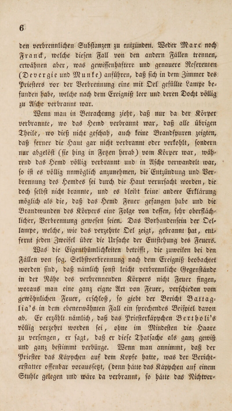 ben berbrennltcgen 0ubgan$en $u ent^ünben* 2öeber 9Rarc nocg grau cf, w>elcge biefen gatt bon ben anbern gatten trennen, erhabnen aber, ma£ gemiffengaftere unb genauere Referenten (Debergte unb üftunfej anfügren, bag fteg in bem 3wtnter be£ *))rieger6 bor ber Verbrennung eine mit Del gefüttte £ampe be* funben gäbe, melcge na cg bem Grretgntg leer unb bereu Docgt bötttg $u fliege berbrannt mar* 2Öenn man in Vetracgtung jt'egt, bag nur ba ber Börger berbrannte, mo baö Jpemb berbrannt mar, bag alle übrigen £geile, mo bieg niegt gefegag, aueg feine Vranbfpuren geigten, bag ferner bie £aut gar niegt berbrannt ober berfoglt, fonbern nur abgelög (fte ging in gegen gerabj bom Borger mar, mag* renb ba$ Jpemb bötttg berbrannt unb in Slfcge bermanbelt mar, fo tg eg bötttg unmöglich an$unegmen, bte'ßrntjünbung unb Ver* brennung be3 #embe$ fei bureg bie Jpaut berurfaegt morben, bie boeg felbft niegt brannte, unb eg bleibt feine anbere (ürrflärung möglich als bie, bag bat? £emb geuer gefangen gäbe unb bie Vranbmunben beö $örper$ eine golge bon reffen, fegr obergäcg* lieget4, Verbrennung gemefen feien* £>aö Vorganbenfein ber Del* lampe, melcge, mt'e baS beqegrte Del ^et'gt, gebrannt gat, ent* fernt /eben Bwetfel über bie Urfacge ber Gfntftegung beö geuer£* 5lBa3 bie ©tgentgümlicgfeiten betrifft, bie $umetlen bei ben gatten bon fog* ©elbgberbrennung naeg bem Grretgmg beobachtet morben ftnb, bag nämltcg fong leicht berbrennlt'cge ©egengänbe tn ber Rage be£ berbrennenben $örper$ ntegt geuer gngen, morauö man eine gan$ eigne 2lrt bon geuer, berfegteben bom \ gemögnlicgen geuer, erfcglog, fo giebt bet Vericgt Vattag* lia*$ t'n bem ebenermägnten galt ein fprecgenbeS Veifpiel baoon ab* (£r er^äglt nämlt'cg, bag baä ^riegerfäpptgen Vertgoli’3 bötttg bergegrt morben fei, ogne im QRtnbegen bie £aare berfengett, er fagt, bag er biefe £gatfacge alg gan$ gemig unb gan$ begtmmt berbürge* Söenn man annimmt, bag ber Krieger baö $äppcgen auf bem $opfe gatte, mg ber Vericgt* ergatter offenbar borauefegt, (benn gatte baö f äppegen auf einem 0tugle gelegen unb märe ba berbrannt, fo gälte baö Rtcgtber*