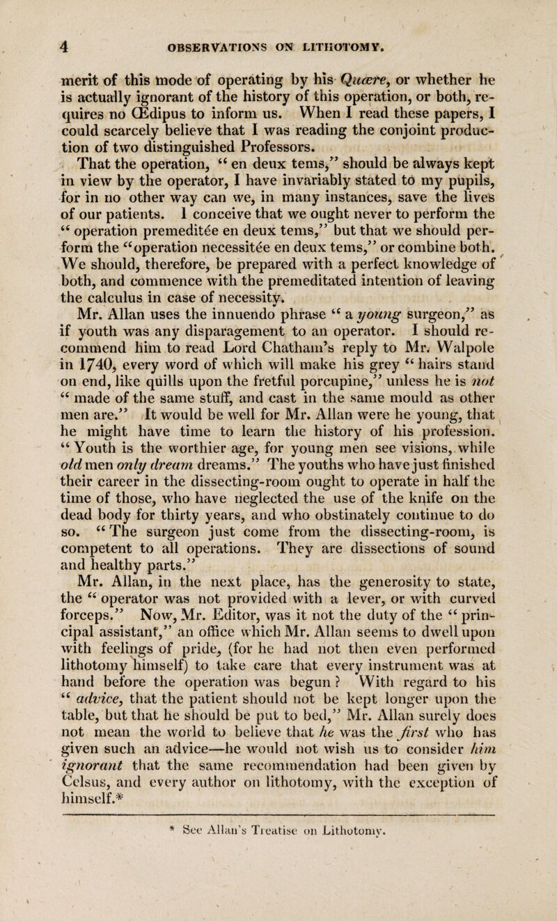 merit of this mode of operating by his Quaere^ or whether he is actually ignorant of the history of this operation, or both, re¬ quires no CEdipus to inform us. When I read these papers, I could scarcely believe that I was reading the conjoint produc¬ tion of two distinguished Professors. That the operation, 66 en deux terns,” should be always kept in view by the operator, I have invariably stated to my pupils, for in no other way can we, in many instances, save the lives of our patients. 1 conceive that we ought never to perform the u operation premeditee en deux terns,” but that we should per¬ form the “operation necessitee en deux terns,” or combine both. We should, therefore, be prepared with a perfect knowledge of both, and commence with the premeditated intention of leaving the calculus in case of necessity. _ i Mr. Allan uses the innuendo phrase u a young surgeon,” as if youth was any disparagement to an operator. I should re¬ commend him to read Lord Chatham’s reply to Mr. Walpole in 1740, every word of which will make his grey “ hairs stand on end, like quills upon the fretful porcupine,” unless he is not 66 made of the same stuff, and cast in the same mould as other men are.” It would be well for Mr. Allan were he young, that he might have time to learn the history of his profession. “ Youth is the worthier age, for young men see visions, while old men only dream dreams.” The youths who have just finished their career in the dissecting-room ought to operate in half the time of those, who have neglected the use of the kqife on the dead body for thirty years, and who obstinately continue to do so. tc The surgeon just come from the dissecting-room, is competent to all operations. They are dissections of sound and healthy parts.” Mr. Allan, in the next place, has the generosity to state, the “ operator was not provided with a lever, or with curved forceps.” Now, Mr. Editor, was it not the duty of the “ prin¬ cipal assistant,” an office which Mr. Allan seems to dwell upon with feelings of pride, (for he had not then even performed lithotomy himself) to take care that every instrument was at hand before the operation was begun ? With regard to his 66 advice, that the patient should not be kept longer upon the table, but that he should be put to bed,” Mr. Allan surely does not mean the world to believe that he was the first who has given such an advice—he would not wish us to consider him ignorant that the same recommendation had been given by Celsus, and every author on lithotomy, Avith the exception of himself.* * See Allan’s Treatise on Lithotomv. v