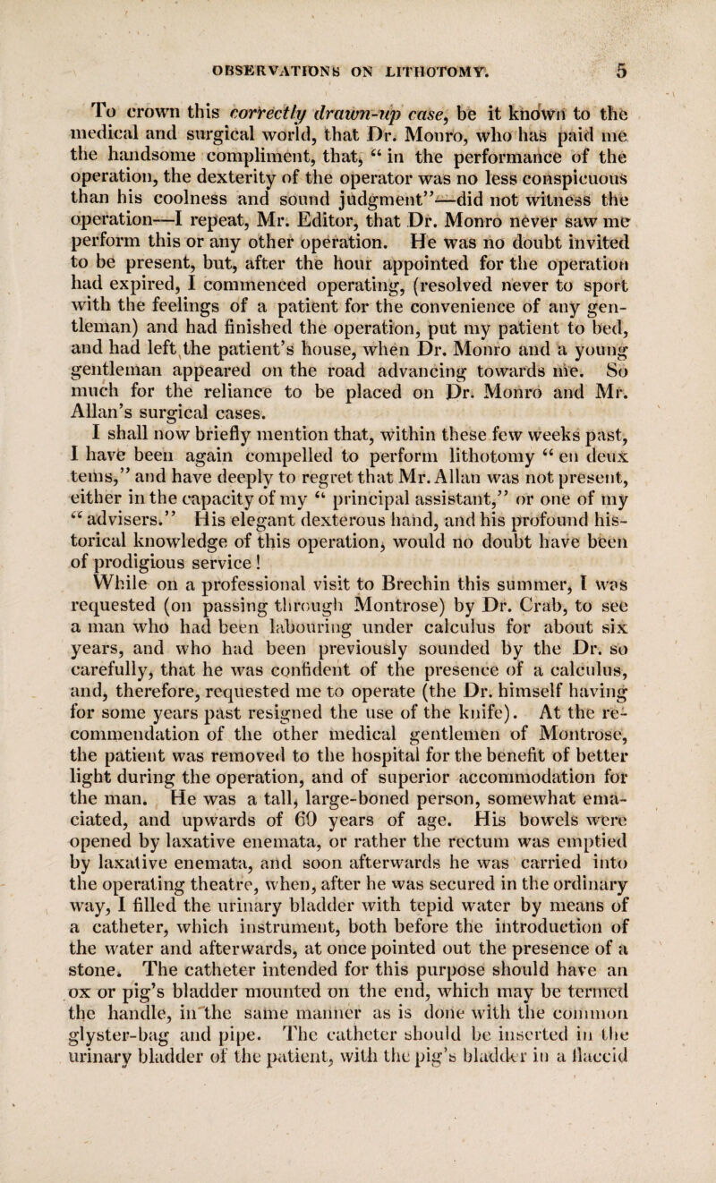 To crown this correctly drawn-np case, be it known to the medical and surgical world, that Dr. Monro, who has paid me the handsome compliment, that* 44 in the performance of the operation, the dexterity of the operator was no less conspicuous than his coolness and sound judgment”-—did not witness the operation-—I repeat, Mr. Editor, that Dr. Monro never saw me perform this or any other operation. He was no doubt invited to be present, but, after the hour appointed for the operation had expired, I commenced operating, (resolved never to sport with the feelings of a patient for the convenience of any gen¬ tleman) and had finished the operation, put my patient to bed, and had left the patient’s house, when Dr. Monro and a young gentleman appeared on the road advancing towards me. So much for the reliance to be placed on Dr. Monro and Mr. Allan’s surgical cases. I shall now briefly mention that, within these few weeks past, I have been again compelled to perform lithotomy 44 en deux terns,” and have deeply to regret that Mr. Allan was not present, either in the capacity of my 44 principal assistant,” or one of my 44 advisers.” His elegant dexterous hand, and his profound his¬ torical knowledge of this operation, would no doubt have been of prodigious service! While on a professional visit to Brechin this summer, I was requested (on passing through Montrose) by Dr. Crab, to see a man who had been labouring under calculus for about six years, and who had been previously sounded by the Dr. so carefully, that he was confident of the presence of a calculus, and, therefore, requested me to operate (the Dr. himself having for some years past resigned the use of the knife). At the re¬ commendation of the other medical gentlemen of Montrose, the patient was removed to the hospital for the benefit of better light during the operation, and of superior accommodation for the man. He was a tall, large-boned person, somewhat ema¬ ciated, and upwards of 60 years of age. His bowels were opened by laxative enemata, or rather the rectum was emptied by laxative enemata, and soon afterwards he was carried into the operating theatre, when, after he was secured in the ordinary way, I filled the urinary bladder with tepid water by means of a catheter, which instrument, both before the introduction of the water and afterwards, at once pointed out the presence of a stone* The catheter intended for this purpose should have an ox or pig’s bladder mounted on the end, which may be termed the handle, in the same manner as is done with the common glyster-bag and pipe. The catheter should be inserted in the urinary bladder of the patient, with the pig’s bladder in a flaccid