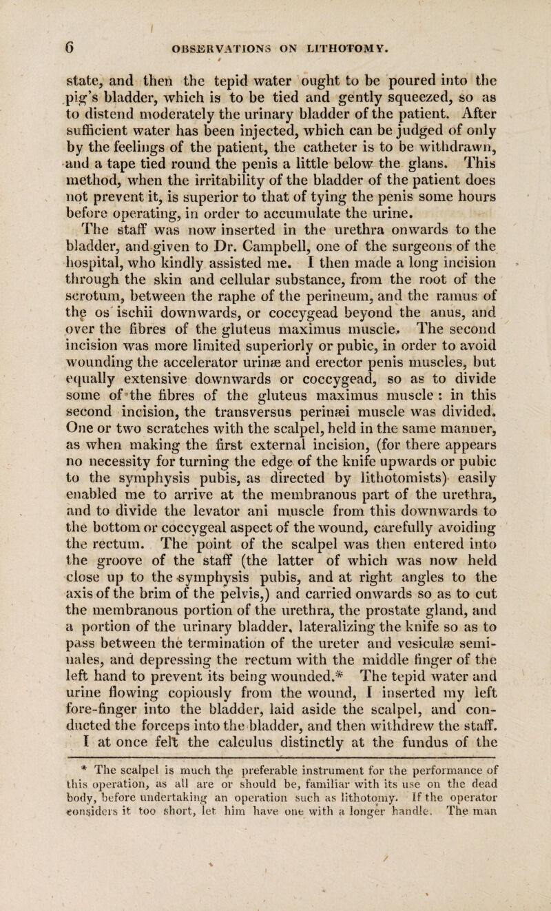 state, and then the tepid water ought to be poured into the pig’s bladder, which is to be tied and gently squeezed, so as to distend moderately the urinary bladder of the patient. After sufficient water has been injected, which can be judged of only by the feelings of the patient, the catheter is to be withdrawn, and a tape tied round the penis a little below the glans. This method, when the irritability of the bladder of the patient does not prevent it, is superior to that of tying the penis some hours before operating, in order to accumulate the urine. The staff was now inserted in the urethra onwards to the bladder, and given to Dr. Campbell, one of the surgeons of the hospital, who kindly assisted me. I then made a long incision through the skin and cellular substance, from the root of the scrotum, between the raphe of the perineum, and the ramus of the os ischii downwards, or coccygead beyond the anus, and over the fibres of the gluteus maximus muscle. The second incision was more limited superiorly or pubic, in order to avoid wounding the accelerator urinae and erector penis muscles, but equally extensive downwards or coccygead, so as to divide some of the fibres of the gluteus maximus muscle: in this second incision, the transversus perinaei muscle was divided. One or two scratches with the scalpel, held in the same manner, as when making the first external incision, (for there appears no necessity for turning the edge of the knife upwards or pubic to the symphysis pubis, as directed by lithotomists) easily enabled me to arrive at the membranous part of the urethra, and to divide the levator ani muscle from this downwards to the bottom or coccygeal aspect of the wound, carefully avoiding the rectum. The point of the scalpel was then entered into the groove of the staff (the latter of which was now held close up to the symphysis pubis, and at right angles to the axis of the brim of the pelvis,) and carried onwards so as to cut the membranous portion of the urethra, the prostate gland, and a portion of the urinary bladder, lateralizing the knife so as to pass between the termination of the ureter and vesicuke semi¬ nal es, and depressing the rectum with the middle finger of the left hand to prevent its being wounded.* The tepid water and urine flowing copiously from the wound, I inserted my left fore-finger into the bladder, laid aside the scalpel, and con¬ ducted the forceps into the bladder, and then withdrew the staff. I at once felt the calculus distinctly at the fundus of the * The scalpel is much the preferable instrument for the performance of this operation, as all are or should be, familiar with its use on the dead body, before undertaking an operation such as lithotomy. If the operator considers it too short, let him have one with a longer handle. The man