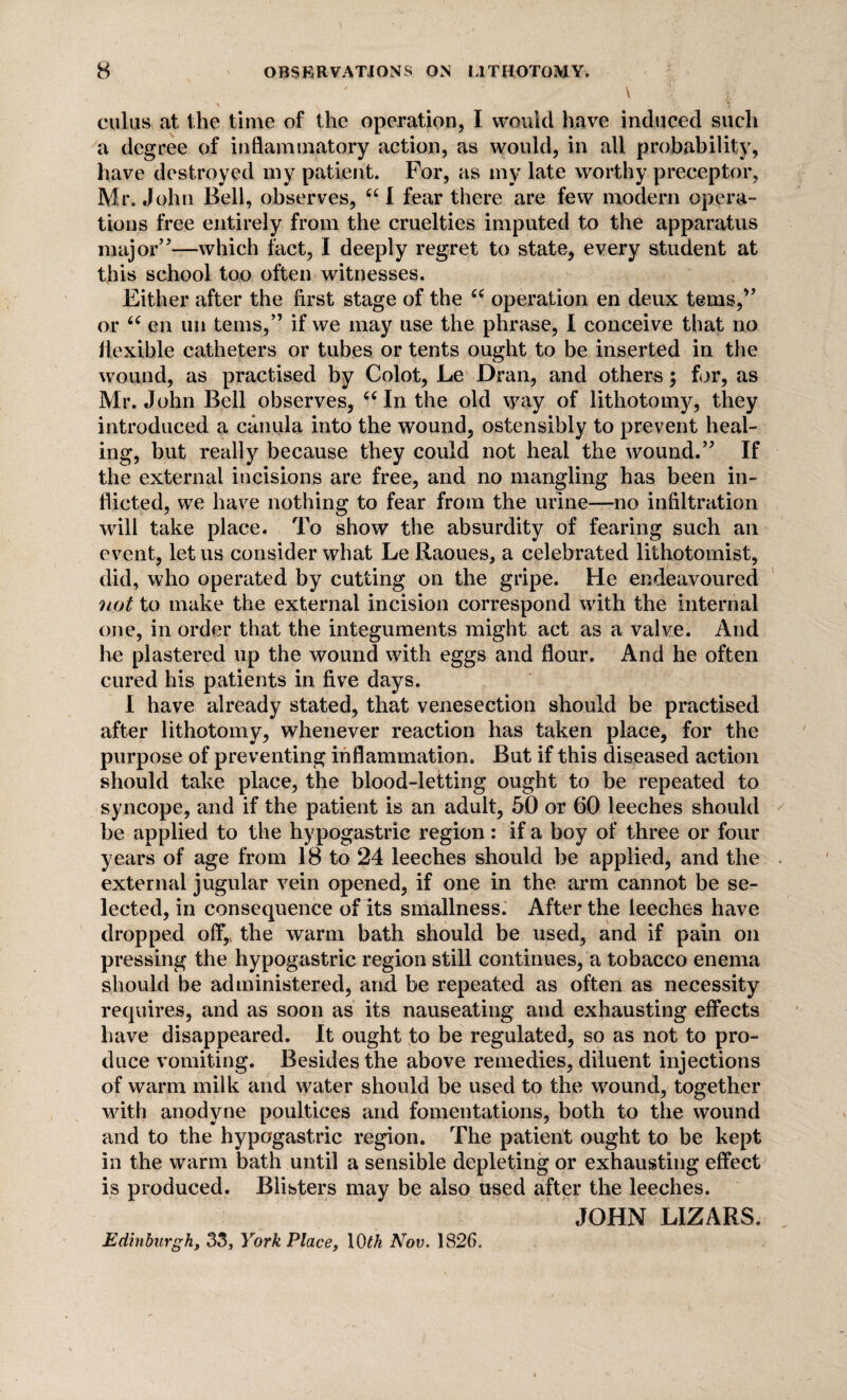 ' ' V \ v cuius at the time of the operation, I would have induced such a degree of inflammatory action, as would, in all probability, have destroyed my patient. For, as my late worthy preceptor, Mr. John Bell, observes, “I fear there are few modern opera¬ tions free entirely from the cruelties imputed to the apparatus major”—which fact, I deeply regret to state, every student at this school too often witnesses. Either after the first stage of the “ operation en deux terns,” or 6( en un terns,” if we may use the phrase, I conceive that no flexible catheters or tubes or tents ought to be inserted in the wound, as practised by Colot, Le Dran, and others; for, as Mr. John Bell observes, cc In the old way of lithotomy, they introduced a canula into the wound, ostensibly to prevent heal¬ ing, but really because they could not heal the wound.” If the external incisions are free, and no mangling has been in¬ flicted, we have nothing to fear from the urine—no infiltration will take place. To show the absurdity of fearing such an event, let us consider what Le Raoues, a celebrated lithotomist, did, who operated by cutting on the gripe. He endeavoured not to make the external incision correspond with the internal one, in order that the integuments might act as a valve. And he plastered up the wound with eggs and flour. And he often cured his patients in five days. I have already stated, that venesection should be practised after lithotomy, whenever reaction has taken place, for the purpose of preventing inflammation. But if this diseased action should take place, the blood-letting ought to be repeated to syncope, and if the patient is an adult, 50 or 60 leeches should be applied to the hypogastric region: if a boy of three or four years of age from 18 to 24 leeches should be applied, and the external jugular vein opened, if one in the arm cannot be se¬ lected, in consequence of its smallness. After the leeches have dropped off,, the warm bath should be used, and if pain on pressing the hypogastric region still continues, a tobacco enema should be administered, and be repeated as often as necessity requires, and as soon as its nauseating and exhausting effects have disappeared. It ought to be regulated, so as not to pro¬ duce vomiting. Besides the above remedies, diluent injections of warm milk and water should be used to the wound, together with anodyne poultices and fomentations, both to the wound and to the hypogastric region. The patient ought to be kept in the warm bath until a sensible depleting or exhausting effect is produced. Blisters may be also used after the leeches. JOHN LIZARS. Edinburgh, 33, York Place, 10 tk Nov. 1826.