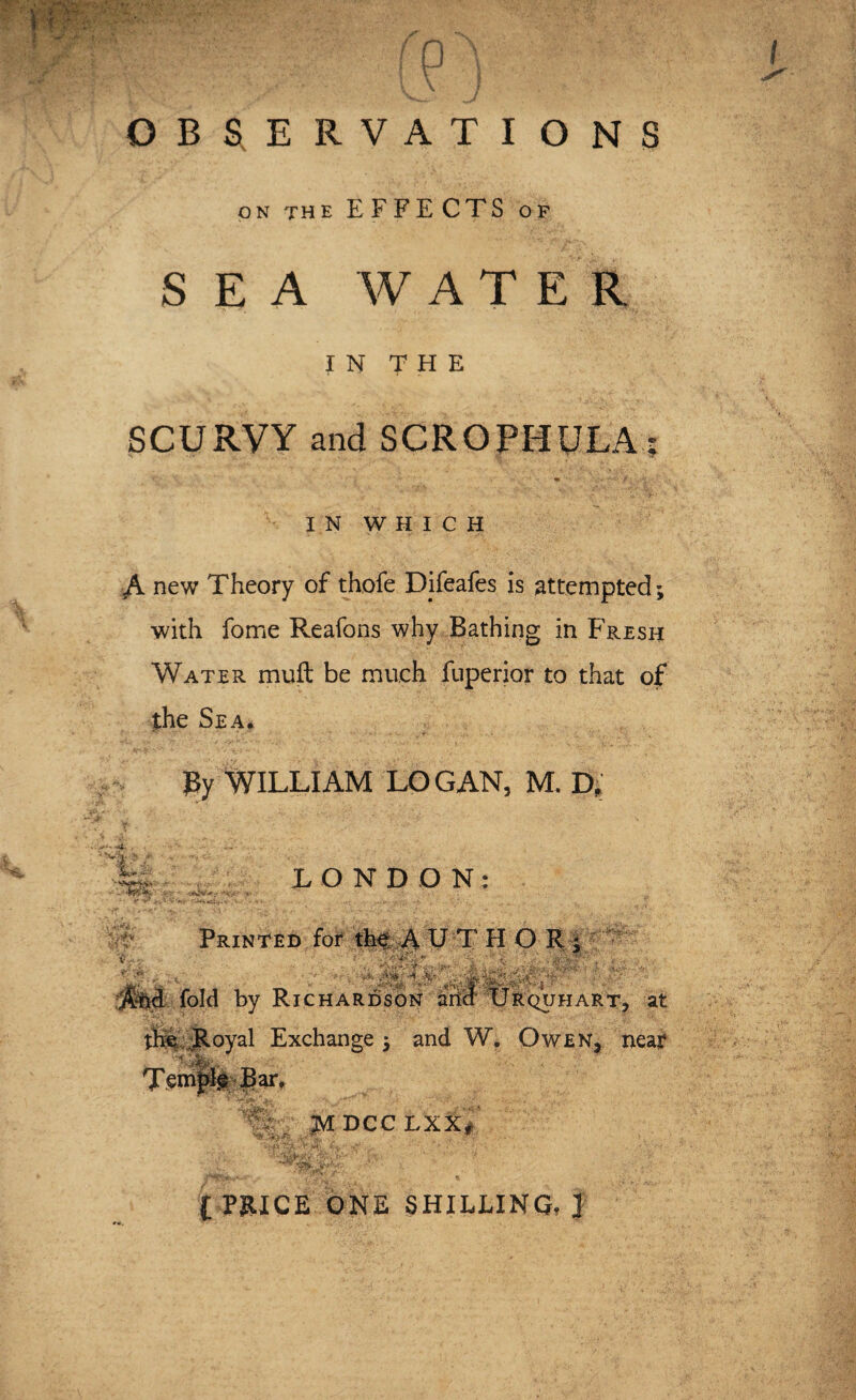 OBSERVATIONS on the EFFECTS of SEA WATER IN THE SCURVY and SCROPHULA: IN WHICH It A new Theory of thofe Difeafes is attempted; with fome Reafons why Bathing in Fresh Water muft be much fuperior to that of the Sea. J3y WILLIAM LOGAN, M. D, -4. . . LONDON: Printed for the A UTHOR Ahd fold by Richardson arid Urquhart, at the. .Royal Exchange ; and W. Owen, near Temple Bar, mT M DCC LXXf l PRICE ONE SHILLING, ]