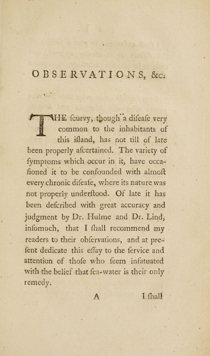 • OBSE RVATI ONS, &c; / THE fcurvy, though a difeafe very common to the inhabitants of this ifland, has not till of late *5 i' been properly afcertained. The variety of fymptoms which occur in it, have occa~ honed it to be confounded with almoii every chronic difeafe, where its nature was not properly underftood. Of late it has been defcribed with great accuracy and judgment by Dr. Hulme and Dr. Lind* infomuch, that I fhall recommend my readers to their obfervations, and at pre- fent dedicate this eflay to the fervice and attention of thofe who feem infatuated with the belief that fea-water is their only remedy.