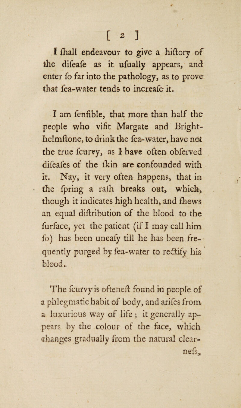 I {hall endeavour to give a hiftory of the difeafe as it ufually appears, and enter fo far into the pathology, as to prove that fea-water tends to increafe it, I am fenfible, that more than half the people who vifit Margate and Bright- helmftone, to drink the fea-water, have not the true fcurvy, as I have often obferved difeafes of the {kin are confounded with it. Nay, it very often happens, that in • the fpring a ra(h breaks out,, which, though it indicates high health, and fhews an equal diftribution of the blood to the furface, yet the patient (if I may call him fo) has been uneafy till he has been fre¬ quently purged by fea-water to redify his blood. The fcurvy is often eft found in people of a phlegmatic habit of body, and arifes from a luxurious way of life 5 it generally ap¬ pears by the colour of the face, which changes gradually from the natural clear- nefs*