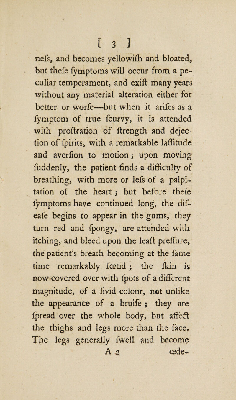 fiefs, and becomes yellowifh and bloated, but thefe fymptoms will occur from a pe¬ culiar temperament, and exift many years without any material alteration either for better or worfe—but when it arifes as a fymptom of true fcurvy, it is attended with proftration of ftrength and dejec¬ tion of fpirits, with a remarkable lafiitude and averfion to motion; upon moving fuddenly, the patient finds a difficulty of breathing, with more or lefs of a palpi¬ tation of the heart; but before thefe fymptoms have continued long, the dif- eafe begins to appear in the gums, they turn red and fpongy, are attended with itching, and bleed upon the leaft prefliire, the patient's breath becoming at the fame time remarkably foetid the fkin is now covered over with ipots of a different magnitude, of a livid colour, not unlike the appearance of a bruife $ they are fpread over the whole body, but affe£t the thighs and legs more than the face. The legs generally fwell and become A z cede-