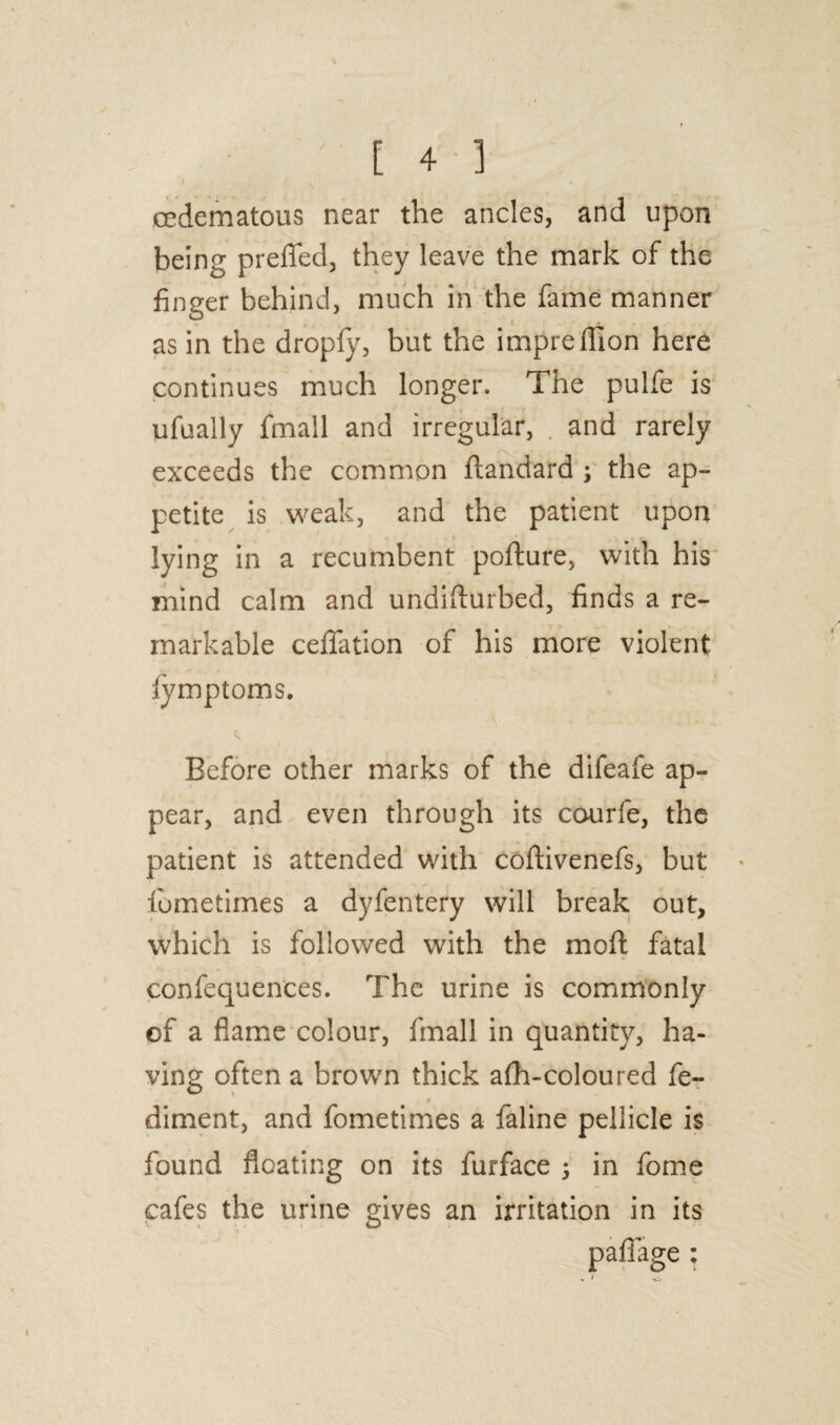 I „ 4 oedematous near the ancles, and upon being prefled, they leave the mark of the finger behind, much in the fame manner as in the dropfy, but the imprefilon here continues much longer. The pulfe is ufually fmall and irregular, and rarely exceeds the common ftandard ; the ap¬ petite is weak, and the patient upon lying in a recumbent pofture, with his mind calm and undifturbed, finds a re¬ markable ceffation of his more violent lymptoms. Before other marks of the difeafe ap¬ pear, and. even through its caurfe, the patient is attended with coflivenefs, but fiumetimes a dyfentery will break out, which is followed with the moft fatal confequences. The urine is commonly of a flame colour, fmall in quantity, ha¬ ving often a brown thick afh-coloured fe- 4 , diment, and fometimes a faline pellicle is found floating on its furface ; in fome cafes the urine gives an irritation in its