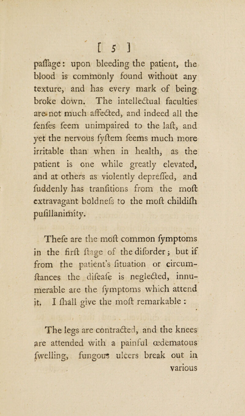 paffage: upon bleeding the patient, the blood is commonly found without any texture, and has every mark of being broke down. The intellectual faculties are-not much affeCted, and indeed all the fenfes feem unimpaired to the laft, and yet the nervous fyftem feems much more irritable than when in health, as the patient is one while greatly elevated, and at others as violently depreffed, and fuddenly has tranfitions from the moft extravagant boldnefs to the moft childifti pulillanimity. % Thefe are the moft common fymptoms in the firft ftage of the diforder ; but if from the patient’s iituation or circum- ftances the difeafe is negleCted, innu¬ merable are the fymptoms which attend it. I fhall give the moft remarkable : 1 * » The legs are contracted, and the knees are attended with a painful cedematous fwelling, fungous ulcers break out in various