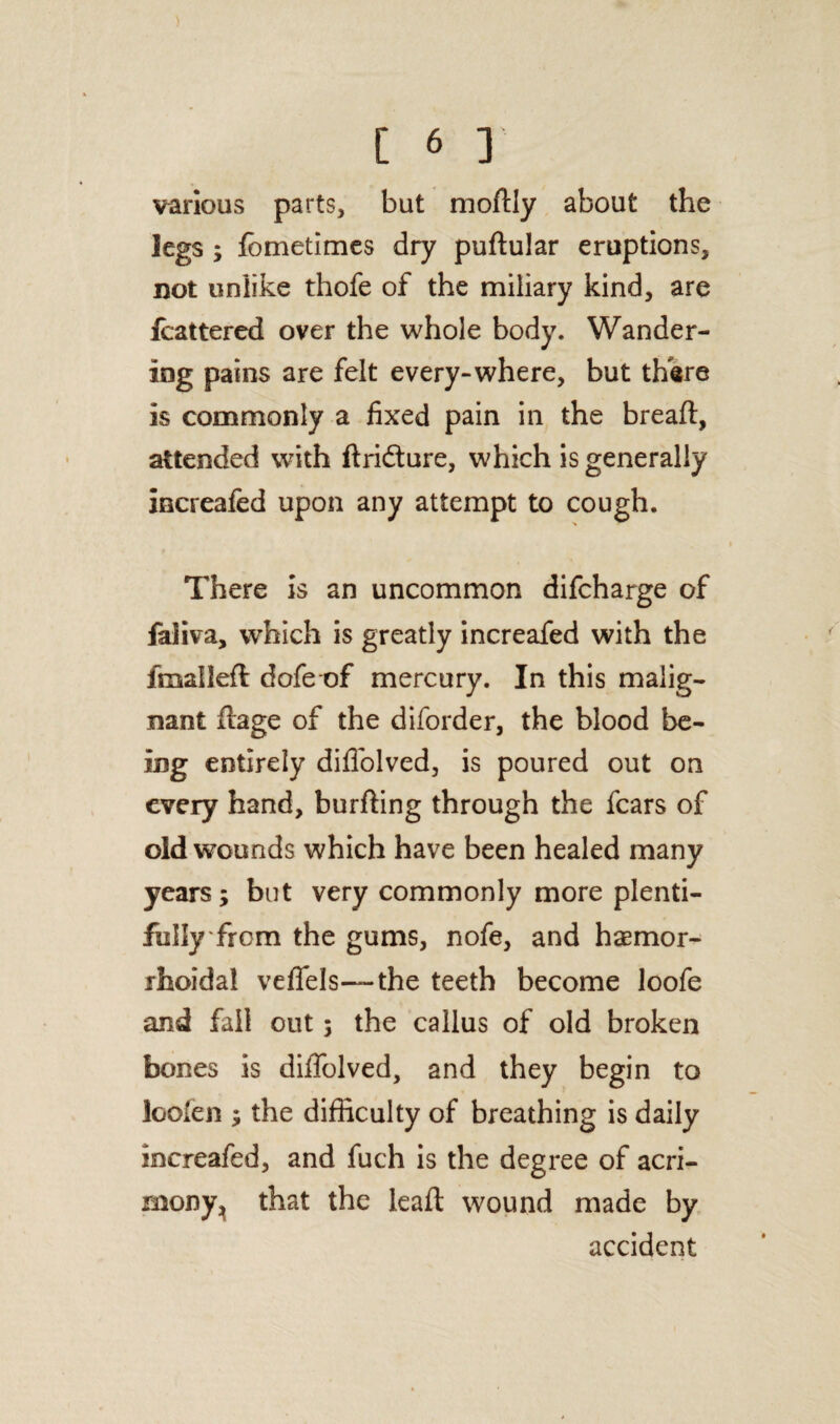 ) [ 6 ] various parts, but modly about the legs ; fometimes dry pudular eruptions, not unlike thofe of the miliary kind, are fcattered over the whole body. Wander¬ ing pains are felt every-where, but thare is commonly a fixed pain in the bread:, attended with ftri&ure, which is generally increafed upon any attempt to cough. There is an uncommon difcharge of faliva, which is greatly increafed with the dualled dofe of mercury. In this malig¬ nant dage of the diforder, the blood be¬ ing entirely didolved, is poured out on every hand, burding through the fears of old wounds which have been healed many years; but very commonly more plenti¬ fully from the gums, nofe, and hemor¬ rhoidal veflfels— the teeth become loofe and fall out; the callus of old broken bones is diffolved, and they begin to looien ; the difficulty of breathing is daily increafed, and fuch is the degree of acri¬ mony, that the lead wound made by accident