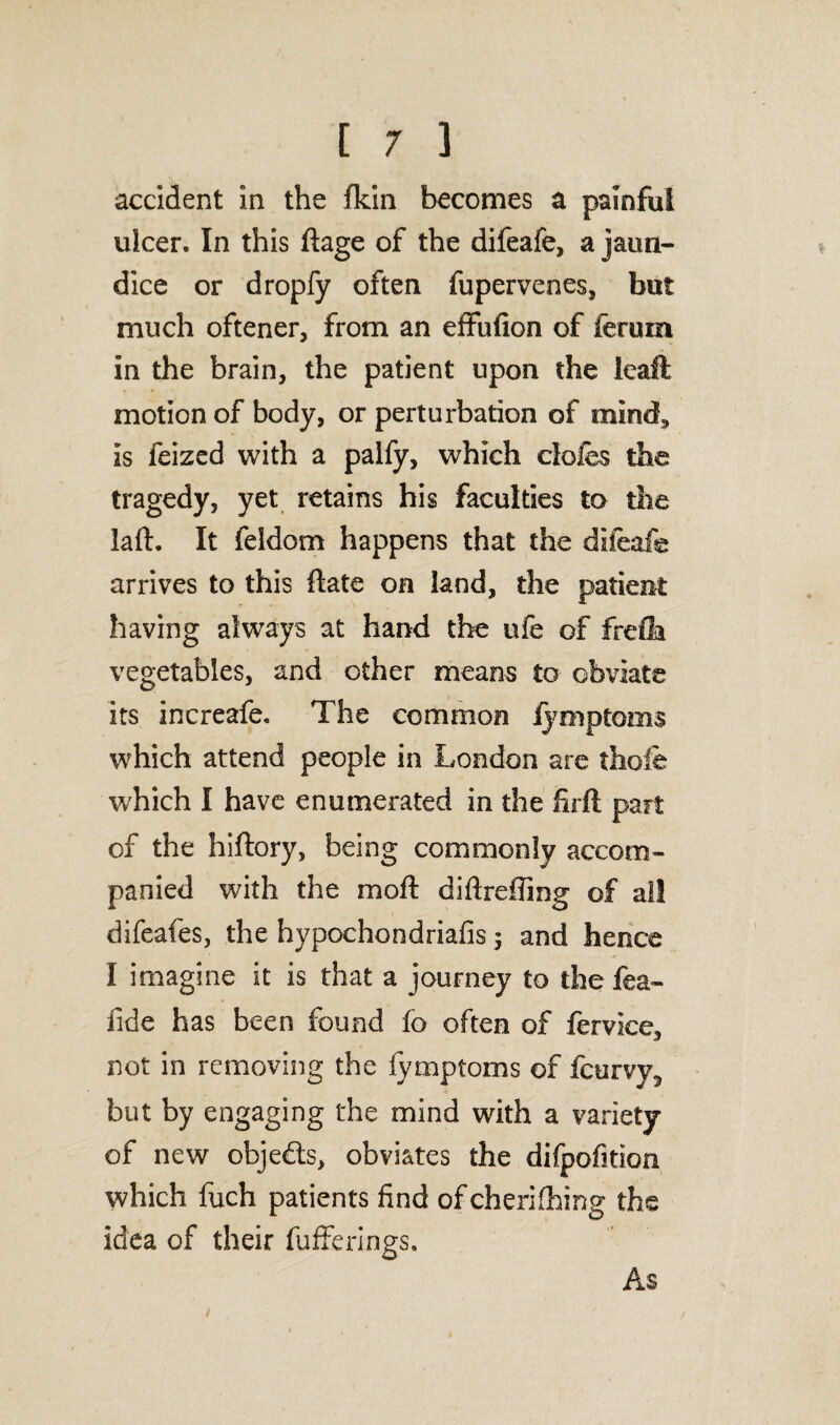 accident in the (kin becomes a painful ulcer. In this ftage of the difeafe, a jaun¬ dice or dropfy often fupervenes, but much oftener, from an effufion of ferurn in the brain, the patient upon the leaft motion of body, or perturbation of mind, is feized with a palfy, which clcfes the tragedy, yet retains his faculties to the laft. It feldom happens that the difeafe arrives to this ftate on land, the patient having always at hand the ufe of frefla vegetables, and other means to obviate its increafe. The common fymptoms which attend people in London are thole which I have enumerated in the hrft part of the hiftory, being commonly accom¬ panied with the moft diftrefling of all difeafes, the hypochondriafis 5 and hence I imagine it is that a journey to the fea- fide has been found fo often of fervice, not in removing the fymptoms of fcurvy5 but by engaging the mind with a variety of new obje&s, obviates the difpofition which fuch patients find ofcherifhing the idea of their fufferings. As