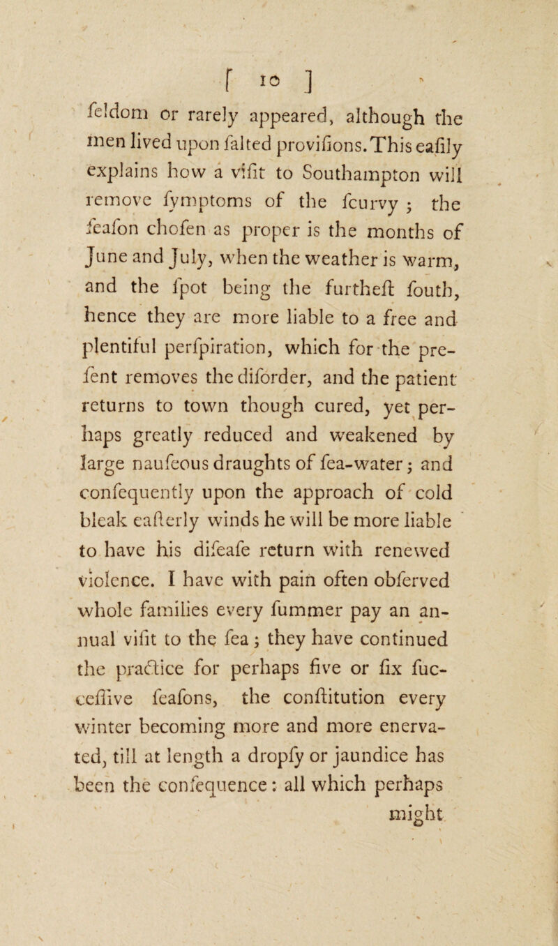 feldom or rarely appeared, although the men lived upon lalted provifions.This eafily explains how a vffit to Southampton will remove fymptoms of the fcurvy 5 the feafon chofen as proper is the months of June and July, when the weather is warm, and the fpot being the furthefl fouth, hence they are more liable to a free and plentiful perfpiration, which for the pre- fent removes thediforder, and the patient- returns to town though cured, yet per¬ haps greatly reduced and weakened by large naufeous draughts of fea-water; and confequently upon the approach of cold bleak eafterly winds he will be more liable to have his difeafe return with renewed violence. I have with pain often oblerved whole families every fummer pay an an¬ nual vilit to the fea; they have continued the practice for perhaps five or fix fuc- cefiive leafons, the conftitution every winter becoming more and more enerva¬ ted, till at length a dropfy or jaundice has been the confequence: all which perhaps might